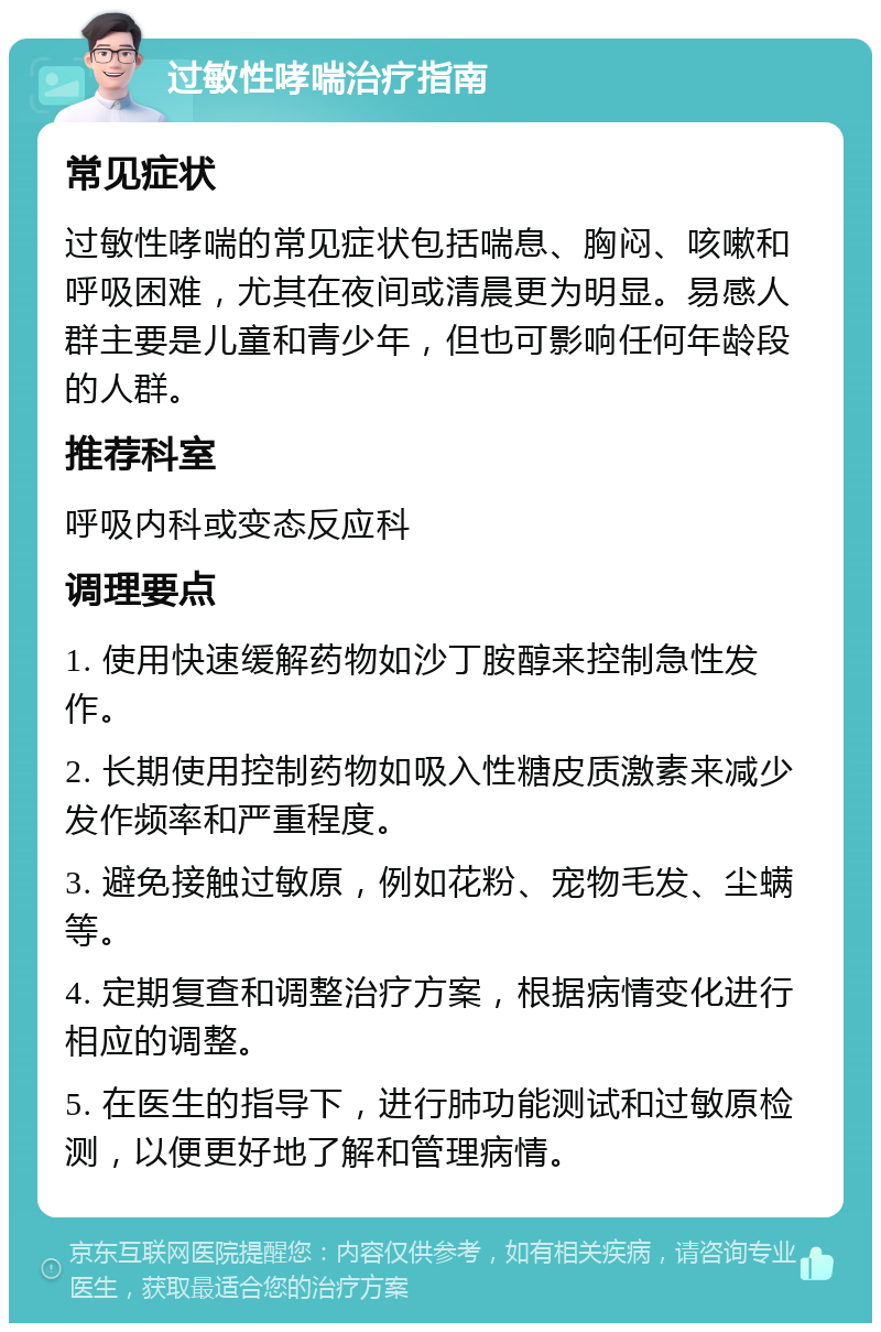 过敏性哮喘治疗指南 常见症状 过敏性哮喘的常见症状包括喘息、胸闷、咳嗽和呼吸困难，尤其在夜间或清晨更为明显。易感人群主要是儿童和青少年，但也可影响任何年龄段的人群。 推荐科室 呼吸内科或变态反应科 调理要点 1. 使用快速缓解药物如沙丁胺醇来控制急性发作。 2. 长期使用控制药物如吸入性糖皮质激素来减少发作频率和严重程度。 3. 避免接触过敏原，例如花粉、宠物毛发、尘螨等。 4. 定期复查和调整治疗方案，根据病情变化进行相应的调整。 5. 在医生的指导下，进行肺功能测试和过敏原检测，以便更好地了解和管理病情。