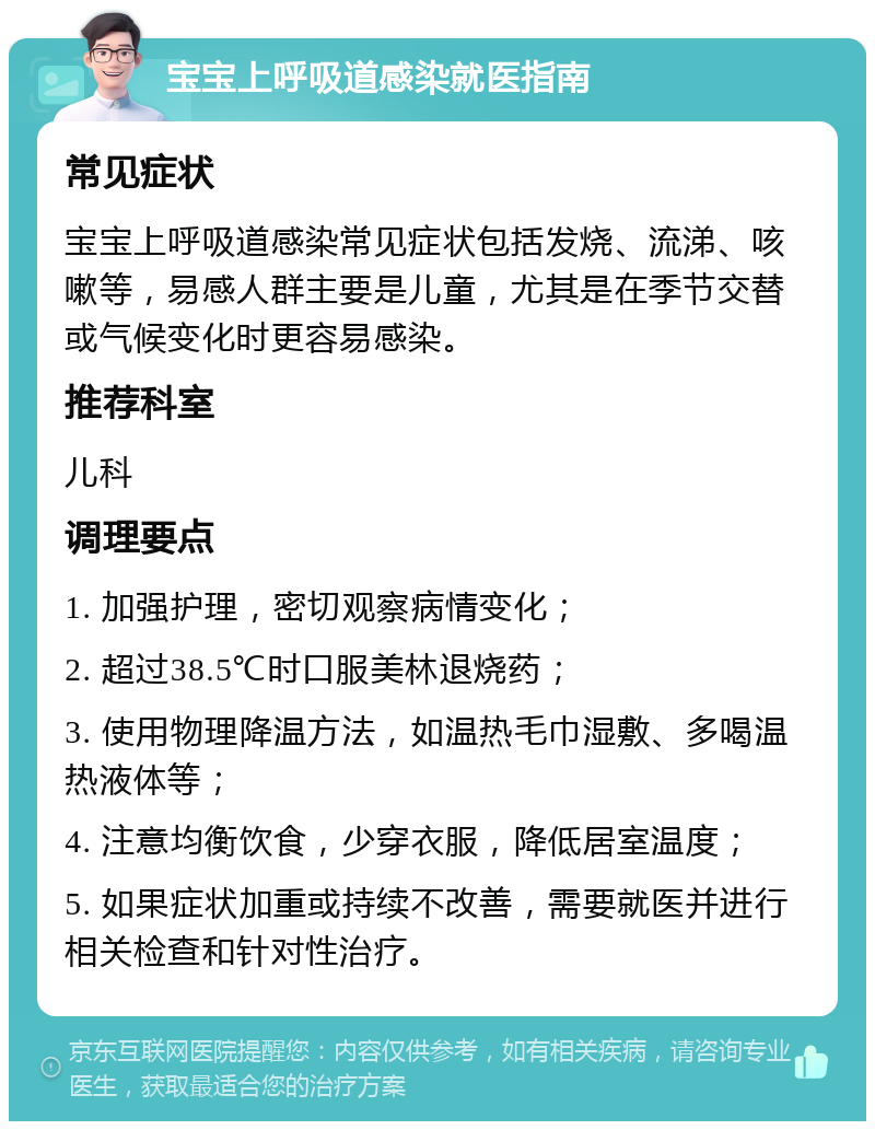 宝宝上呼吸道感染就医指南 常见症状 宝宝上呼吸道感染常见症状包括发烧、流涕、咳嗽等，易感人群主要是儿童，尤其是在季节交替或气候变化时更容易感染。 推荐科室 儿科 调理要点 1. 加强护理，密切观察病情变化； 2. 超过38.5℃时口服美林退烧药； 3. 使用物理降温方法，如温热毛巾湿敷、多喝温热液体等； 4. 注意均衡饮食，少穿衣服，降低居室温度； 5. 如果症状加重或持续不改善，需要就医并进行相关检查和针对性治疗。