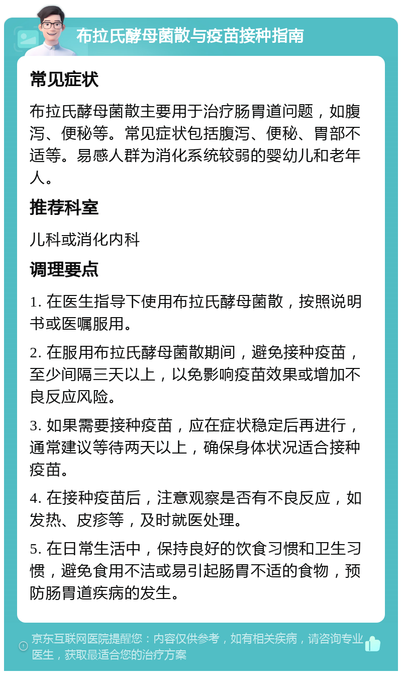 布拉氏酵母菌散与疫苗接种指南 常见症状 布拉氏酵母菌散主要用于治疗肠胃道问题，如腹泻、便秘等。常见症状包括腹泻、便秘、胃部不适等。易感人群为消化系统较弱的婴幼儿和老年人。 推荐科室 儿科或消化内科 调理要点 1. 在医生指导下使用布拉氏酵母菌散，按照说明书或医嘱服用。 2. 在服用布拉氏酵母菌散期间，避免接种疫苗，至少间隔三天以上，以免影响疫苗效果或增加不良反应风险。 3. 如果需要接种疫苗，应在症状稳定后再进行，通常建议等待两天以上，确保身体状况适合接种疫苗。 4. 在接种疫苗后，注意观察是否有不良反应，如发热、皮疹等，及时就医处理。 5. 在日常生活中，保持良好的饮食习惯和卫生习惯，避免食用不洁或易引起肠胃不适的食物，预防肠胃道疾病的发生。