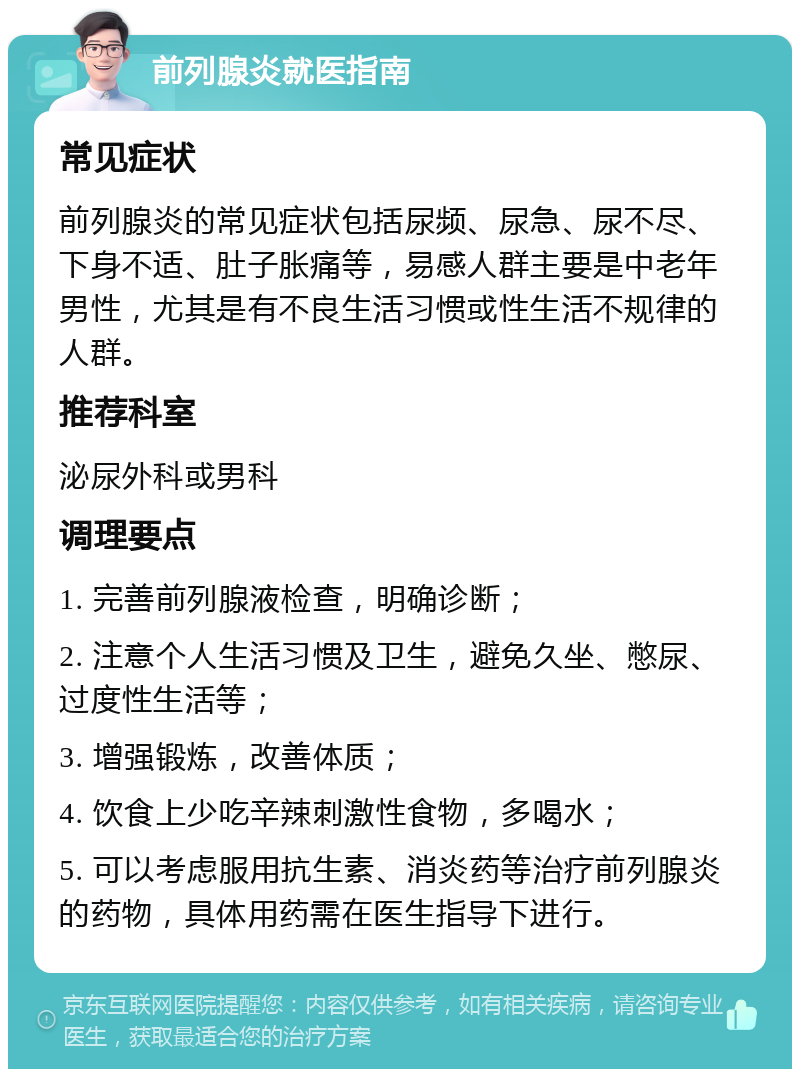 前列腺炎就医指南 常见症状 前列腺炎的常见症状包括尿频、尿急、尿不尽、下身不适、肚子胀痛等，易感人群主要是中老年男性，尤其是有不良生活习惯或性生活不规律的人群。 推荐科室 泌尿外科或男科 调理要点 1. 完善前列腺液检查，明确诊断； 2. 注意个人生活习惯及卫生，避免久坐、憋尿、过度性生活等； 3. 增强锻炼，改善体质； 4. 饮食上少吃辛辣刺激性食物，多喝水； 5. 可以考虑服用抗生素、消炎药等治疗前列腺炎的药物，具体用药需在医生指导下进行。