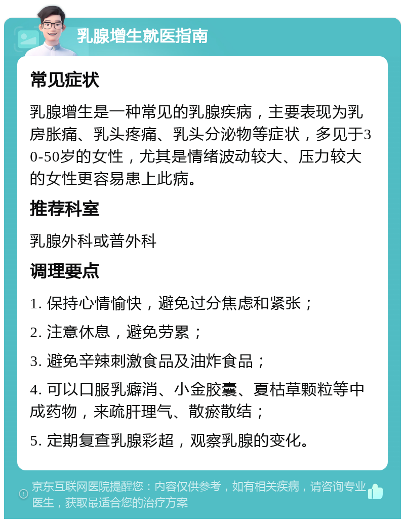 乳腺增生就医指南 常见症状 乳腺增生是一种常见的乳腺疾病，主要表现为乳房胀痛、乳头疼痛、乳头分泌物等症状，多见于30-50岁的女性，尤其是情绪波动较大、压力较大的女性更容易患上此病。 推荐科室 乳腺外科或普外科 调理要点 1. 保持心情愉快，避免过分焦虑和紧张； 2. 注意休息，避免劳累； 3. 避免辛辣刺激食品及油炸食品； 4. 可以口服乳癖消、小金胶囊、夏枯草颗粒等中成药物，来疏肝理气、散瘀散结； 5. 定期复查乳腺彩超，观察乳腺的变化。