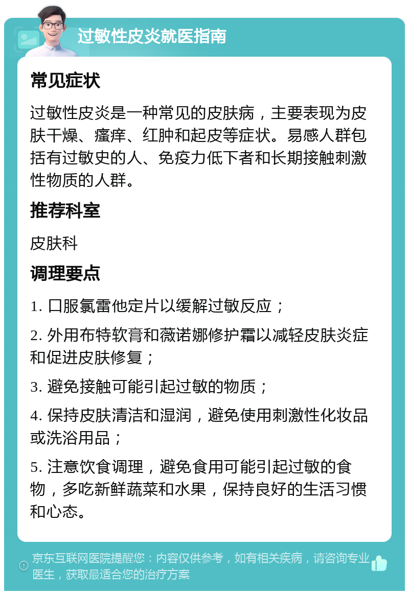 过敏性皮炎就医指南 常见症状 过敏性皮炎是一种常见的皮肤病，主要表现为皮肤干燥、瘙痒、红肿和起皮等症状。易感人群包括有过敏史的人、免疫力低下者和长期接触刺激性物质的人群。 推荐科室 皮肤科 调理要点 1. 口服氯雷他定片以缓解过敏反应； 2. 外用布特软膏和薇诺娜修护霜以减轻皮肤炎症和促进皮肤修复； 3. 避免接触可能引起过敏的物质； 4. 保持皮肤清洁和湿润，避免使用刺激性化妆品或洗浴用品； 5. 注意饮食调理，避免食用可能引起过敏的食物，多吃新鲜蔬菜和水果，保持良好的生活习惯和心态。