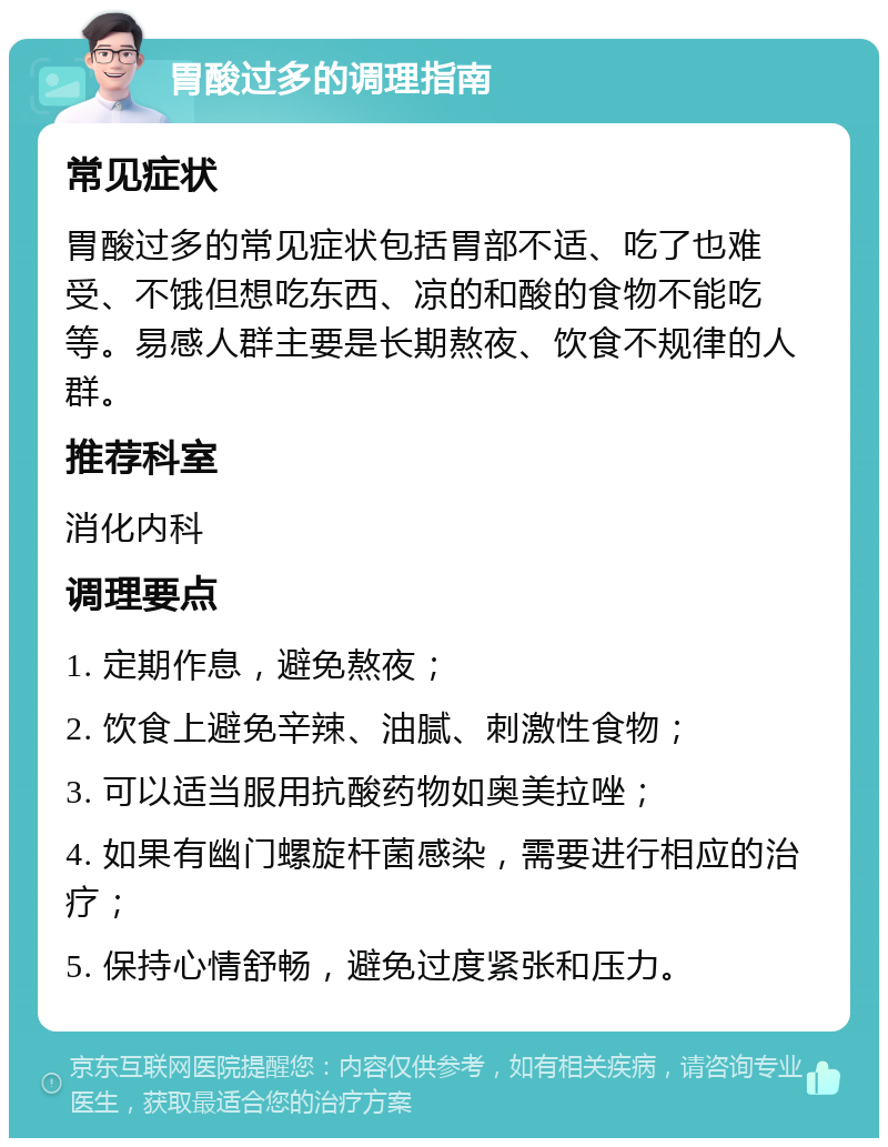 胃酸过多的调理指南 常见症状 胃酸过多的常见症状包括胃部不适、吃了也难受、不饿但想吃东西、凉的和酸的食物不能吃等。易感人群主要是长期熬夜、饮食不规律的人群。 推荐科室 消化内科 调理要点 1. 定期作息，避免熬夜； 2. 饮食上避免辛辣、油腻、刺激性食物； 3. 可以适当服用抗酸药物如奥美拉唑； 4. 如果有幽门螺旋杆菌感染，需要进行相应的治疗； 5. 保持心情舒畅，避免过度紧张和压力。