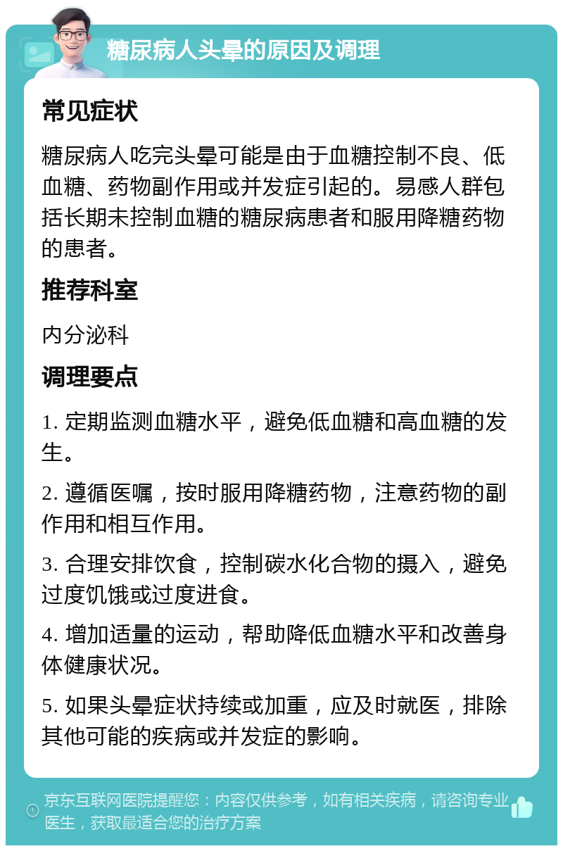 糖尿病人头晕的原因及调理 常见症状 糖尿病人吃完头晕可能是由于血糖控制不良、低血糖、药物副作用或并发症引起的。易感人群包括长期未控制血糖的糖尿病患者和服用降糖药物的患者。 推荐科室 内分泌科 调理要点 1. 定期监测血糖水平，避免低血糖和高血糖的发生。 2. 遵循医嘱，按时服用降糖药物，注意药物的副作用和相互作用。 3. 合理安排饮食，控制碳水化合物的摄入，避免过度饥饿或过度进食。 4. 增加适量的运动，帮助降低血糖水平和改善身体健康状况。 5. 如果头晕症状持续或加重，应及时就医，排除其他可能的疾病或并发症的影响。