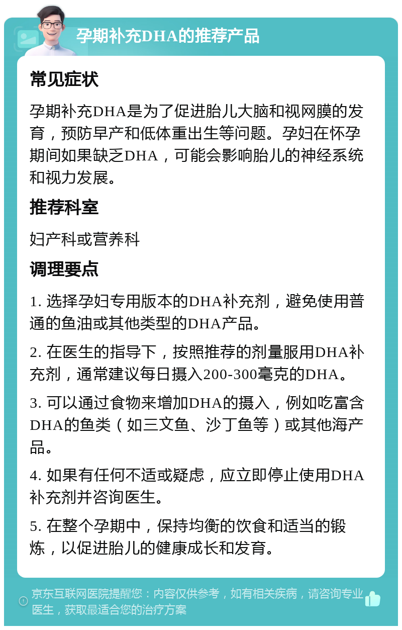 孕期补充DHA的推荐产品 常见症状 孕期补充DHA是为了促进胎儿大脑和视网膜的发育，预防早产和低体重出生等问题。孕妇在怀孕期间如果缺乏DHA，可能会影响胎儿的神经系统和视力发展。 推荐科室 妇产科或营养科 调理要点 1. 选择孕妇专用版本的DHA补充剂，避免使用普通的鱼油或其他类型的DHA产品。 2. 在医生的指导下，按照推荐的剂量服用DHA补充剂，通常建议每日摄入200-300毫克的DHA。 3. 可以通过食物来增加DHA的摄入，例如吃富含DHA的鱼类（如三文鱼、沙丁鱼等）或其他海产品。 4. 如果有任何不适或疑虑，应立即停止使用DHA补充剂并咨询医生。 5. 在整个孕期中，保持均衡的饮食和适当的锻炼，以促进胎儿的健康成长和发育。