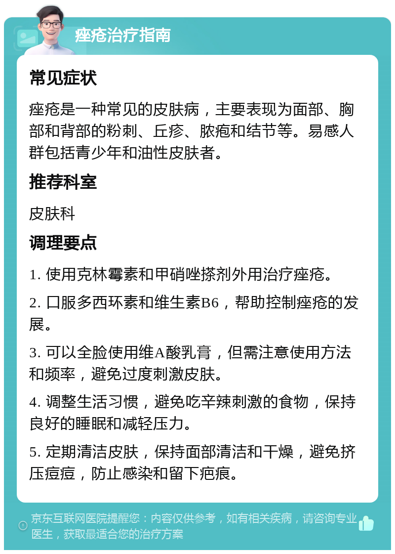 痤疮治疗指南 常见症状 痤疮是一种常见的皮肤病，主要表现为面部、胸部和背部的粉刺、丘疹、脓疱和结节等。易感人群包括青少年和油性皮肤者。 推荐科室 皮肤科 调理要点 1. 使用克林霉素和甲硝唑搽剂外用治疗痤疮。 2. 口服多西环素和维生素B6，帮助控制痤疮的发展。 3. 可以全脸使用维A酸乳膏，但需注意使用方法和频率，避免过度刺激皮肤。 4. 调整生活习惯，避免吃辛辣刺激的食物，保持良好的睡眠和减轻压力。 5. 定期清洁皮肤，保持面部清洁和干燥，避免挤压痘痘，防止感染和留下疤痕。