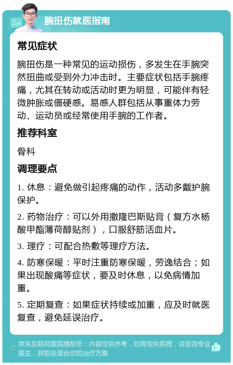 腕扭伤就医指南 常见症状 腕扭伤是一种常见的运动损伤，多发生在手腕突然扭曲或受到外力冲击时。主要症状包括手腕疼痛，尤其在转动或活动时更为明显，可能伴有轻微肿胀或僵硬感。易感人群包括从事重体力劳动、运动员或经常使用手腕的工作者。 推荐科室 骨科 调理要点 1. 休息：避免做引起疼痛的动作，活动多戴护腕保护。 2. 药物治疗：可以外用撒隆巴斯贴膏（复方水杨酸甲酯薄荷醇贴剂），口服舒筋活血片。 3. 理疗：可配合热敷等理疗方法。 4. 防寒保暖：平时注重防寒保暖，劳逸结合；如果出现酸痛等症状，要及时休息，以免病情加重。 5. 定期复查：如果症状持续或加重，应及时就医复查，避免延误治疗。