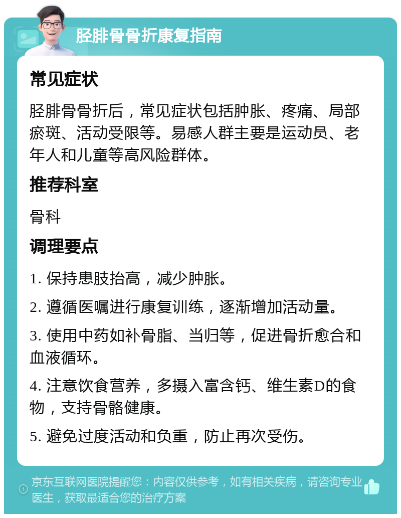 胫腓骨骨折康复指南 常见症状 胫腓骨骨折后，常见症状包括肿胀、疼痛、局部瘀斑、活动受限等。易感人群主要是运动员、老年人和儿童等高风险群体。 推荐科室 骨科 调理要点 1. 保持患肢抬高，减少肿胀。 2. 遵循医嘱进行康复训练，逐渐增加活动量。 3. 使用中药如补骨脂、当归等，促进骨折愈合和血液循环。 4. 注意饮食营养，多摄入富含钙、维生素D的食物，支持骨骼健康。 5. 避免过度活动和负重，防止再次受伤。