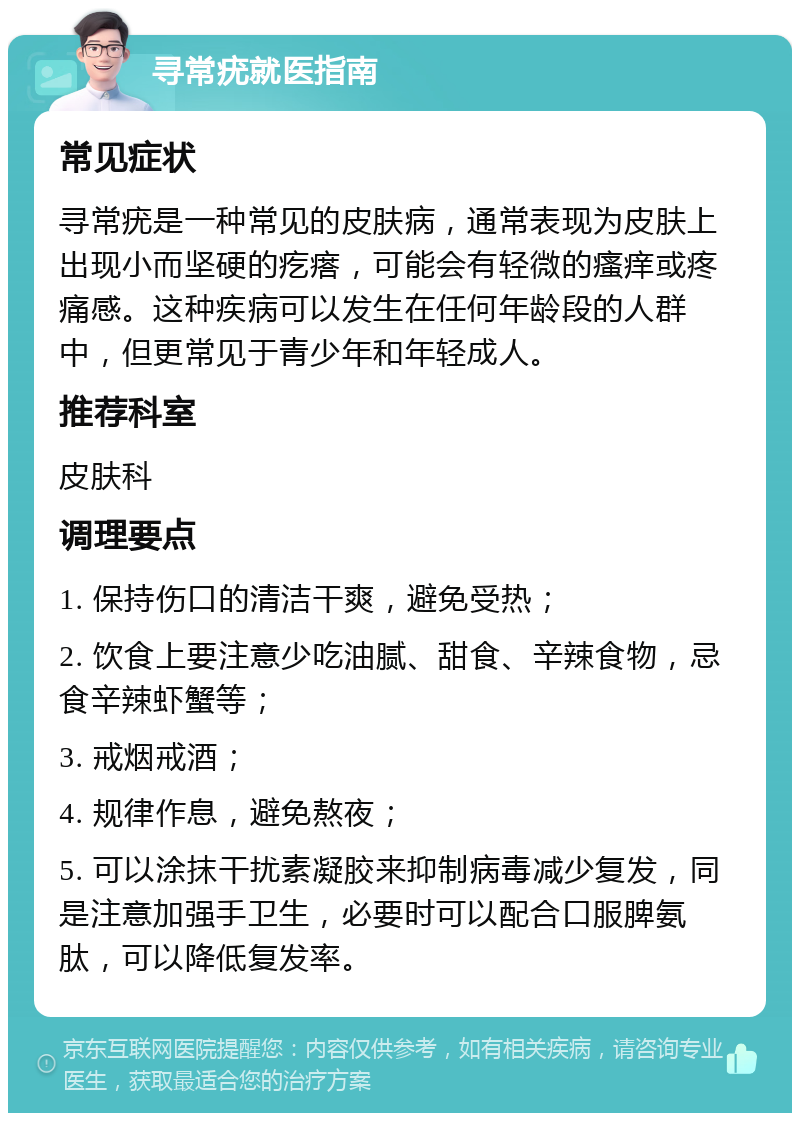 寻常疣就医指南 常见症状 寻常疣是一种常见的皮肤病，通常表现为皮肤上出现小而坚硬的疙瘩，可能会有轻微的瘙痒或疼痛感。这种疾病可以发生在任何年龄段的人群中，但更常见于青少年和年轻成人。 推荐科室 皮肤科 调理要点 1. 保持伤口的清洁干爽，避免受热； 2. 饮食上要注意少吃油腻、甜食、辛辣食物，忌食辛辣虾蟹等； 3. 戒烟戒酒； 4. 规律作息，避免熬夜； 5. 可以涂抹干扰素凝胶来抑制病毒减少复发，同是注意加强手卫生，必要时可以配合口服脾氨肽，可以降低复发率。