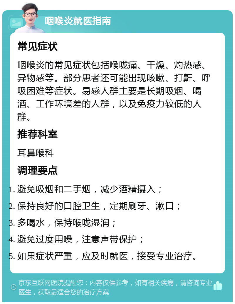 咽喉炎就医指南 常见症状 咽喉炎的常见症状包括喉咙痛、干燥、灼热感、异物感等。部分患者还可能出现咳嗽、打鼾、呼吸困难等症状。易感人群主要是长期吸烟、喝酒、工作环境差的人群，以及免疫力较低的人群。 推荐科室 耳鼻喉科 调理要点 避免吸烟和二手烟，减少酒精摄入； 保持良好的口腔卫生，定期刷牙、漱口； 多喝水，保持喉咙湿润； 避免过度用嗓，注意声带保护； 如果症状严重，应及时就医，接受专业治疗。