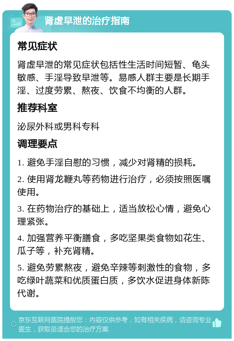 肾虚早泄的治疗指南 常见症状 肾虚早泄的常见症状包括性生活时间短暂、龟头敏感、手淫导致早泄等。易感人群主要是长期手淫、过度劳累、熬夜、饮食不均衡的人群。 推荐科室 泌尿外科或男科专科 调理要点 1. 避免手淫自慰的习惯，减少对肾精的损耗。 2. 使用肾龙鞭丸等药物进行治疗，必须按照医嘱使用。 3. 在药物治疗的基础上，适当放松心情，避免心理紧张。 4. 加强营养平衡膳食，多吃坚果类食物如花生、瓜子等，补充肾精。 5. 避免劳累熬夜，避免辛辣等刺激性的食物，多吃绿叶蔬菜和优质蛋白质，多饮水促进身体新陈代谢。