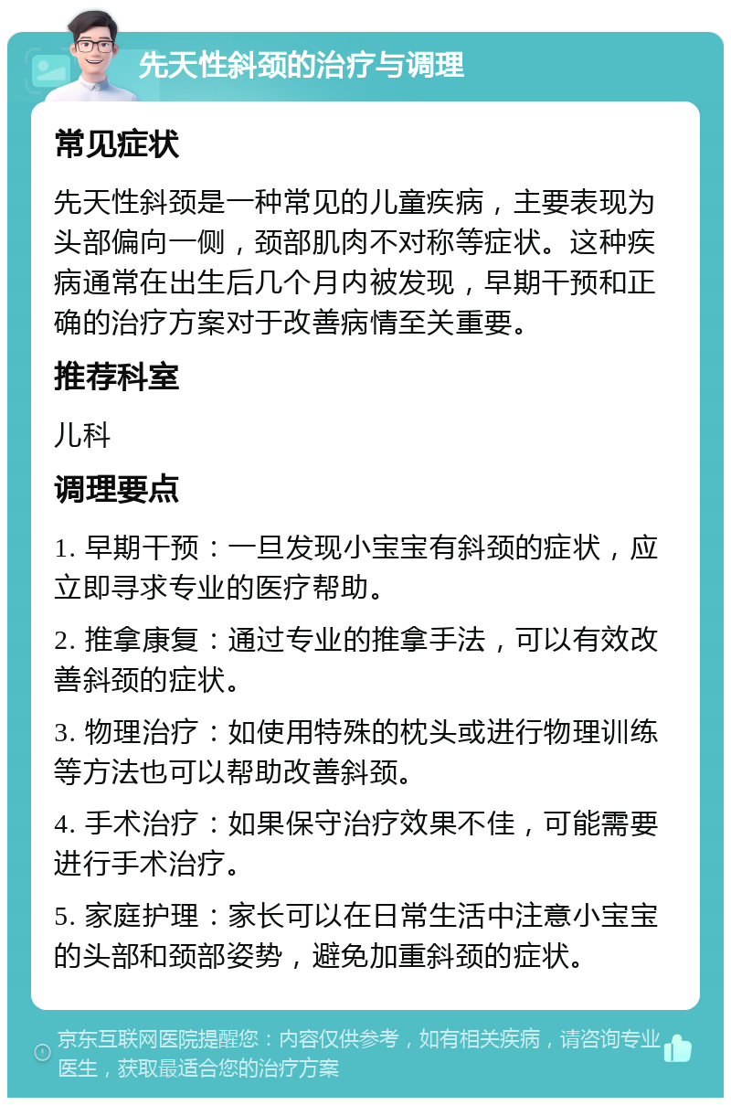 先天性斜颈的治疗与调理 常见症状 先天性斜颈是一种常见的儿童疾病，主要表现为头部偏向一侧，颈部肌肉不对称等症状。这种疾病通常在出生后几个月内被发现，早期干预和正确的治疗方案对于改善病情至关重要。 推荐科室 儿科 调理要点 1. 早期干预：一旦发现小宝宝有斜颈的症状，应立即寻求专业的医疗帮助。 2. 推拿康复：通过专业的推拿手法，可以有效改善斜颈的症状。 3. 物理治疗：如使用特殊的枕头或进行物理训练等方法也可以帮助改善斜颈。 4. 手术治疗：如果保守治疗效果不佳，可能需要进行手术治疗。 5. 家庭护理：家长可以在日常生活中注意小宝宝的头部和颈部姿势，避免加重斜颈的症状。