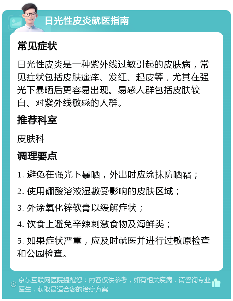 日光性皮炎就医指南 常见症状 日光性皮炎是一种紫外线过敏引起的皮肤病，常见症状包括皮肤瘙痒、发红、起皮等，尤其在强光下暴晒后更容易出现。易感人群包括皮肤较白、对紫外线敏感的人群。 推荐科室 皮肤科 调理要点 1. 避免在强光下暴晒，外出时应涂抹防晒霜； 2. 使用硼酸溶液湿敷受影响的皮肤区域； 3. 外涂氧化锌软膏以缓解症状； 4. 饮食上避免辛辣刺激食物及海鲜类； 5. 如果症状严重，应及时就医并进行过敏原检查和公园检查。