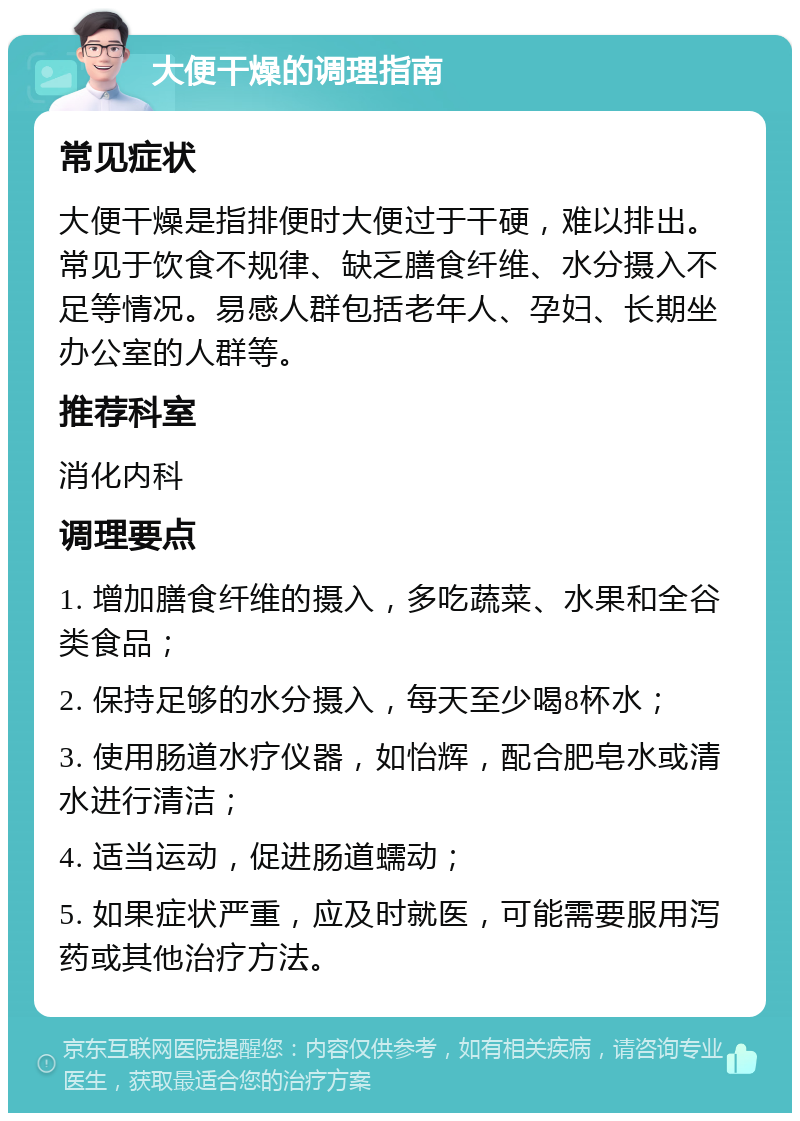 大便干燥的调理指南 常见症状 大便干燥是指排便时大便过于干硬，难以排出。常见于饮食不规律、缺乏膳食纤维、水分摄入不足等情况。易感人群包括老年人、孕妇、长期坐办公室的人群等。 推荐科室 消化内科 调理要点 1. 增加膳食纤维的摄入，多吃蔬菜、水果和全谷类食品； 2. 保持足够的水分摄入，每天至少喝8杯水； 3. 使用肠道水疗仪器，如怡辉，配合肥皂水或清水进行清洁； 4. 适当运动，促进肠道蠕动； 5. 如果症状严重，应及时就医，可能需要服用泻药或其他治疗方法。