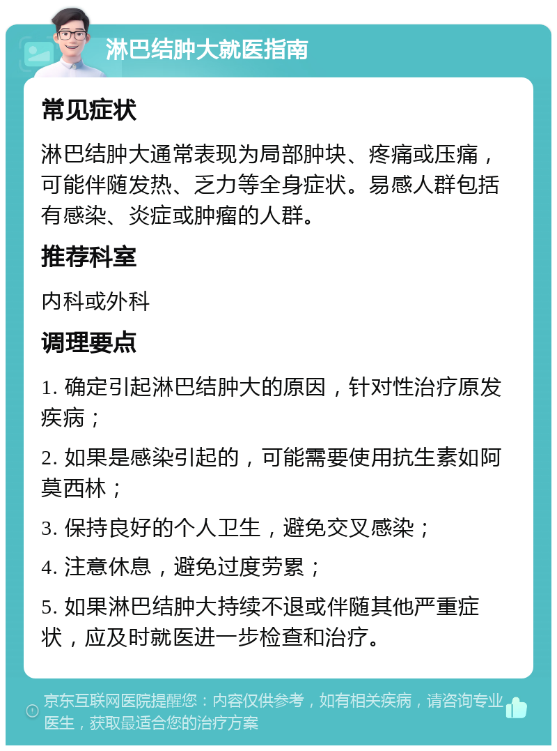 淋巴结肿大就医指南 常见症状 淋巴结肿大通常表现为局部肿块、疼痛或压痛，可能伴随发热、乏力等全身症状。易感人群包括有感染、炎症或肿瘤的人群。 推荐科室 内科或外科 调理要点 1. 确定引起淋巴结肿大的原因，针对性治疗原发疾病； 2. 如果是感染引起的，可能需要使用抗生素如阿莫西林； 3. 保持良好的个人卫生，避免交叉感染； 4. 注意休息，避免过度劳累； 5. 如果淋巴结肿大持续不退或伴随其他严重症状，应及时就医进一步检查和治疗。