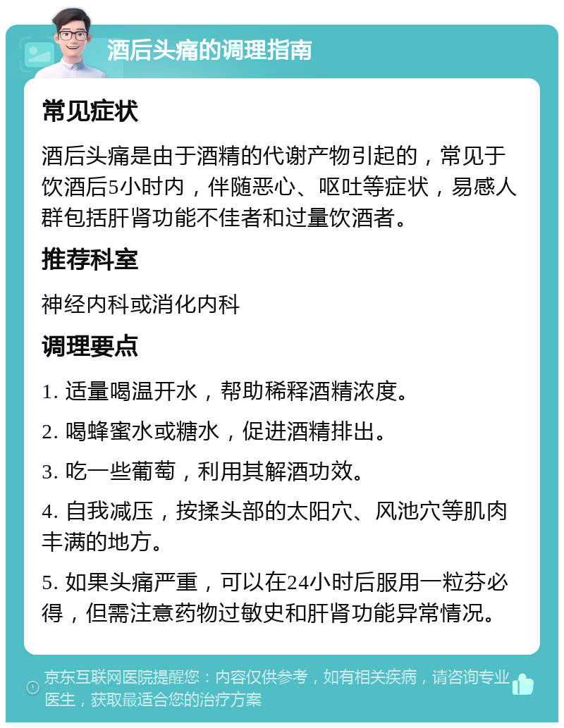 酒后头痛的调理指南 常见症状 酒后头痛是由于酒精的代谢产物引起的，常见于饮酒后5小时内，伴随恶心、呕吐等症状，易感人群包括肝肾功能不佳者和过量饮酒者。 推荐科室 神经内科或消化内科 调理要点 1. 适量喝温开水，帮助稀释酒精浓度。 2. 喝蜂蜜水或糖水，促进酒精排出。 3. 吃一些葡萄，利用其解酒功效。 4. 自我减压，按揉头部的太阳穴、风池穴等肌肉丰满的地方。 5. 如果头痛严重，可以在24小时后服用一粒芬必得，但需注意药物过敏史和肝肾功能异常情况。