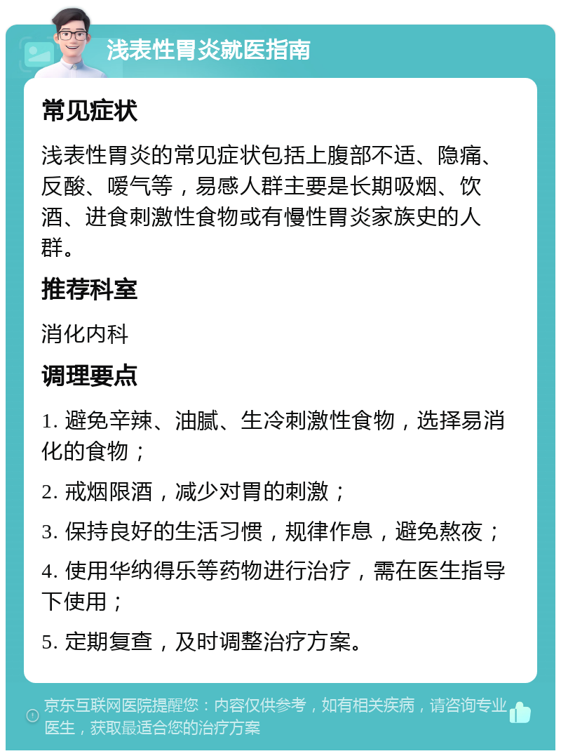 浅表性胃炎就医指南 常见症状 浅表性胃炎的常见症状包括上腹部不适、隐痛、反酸、嗳气等，易感人群主要是长期吸烟、饮酒、进食刺激性食物或有慢性胃炎家族史的人群。 推荐科室 消化内科 调理要点 1. 避免辛辣、油腻、生冷刺激性食物，选择易消化的食物； 2. 戒烟限酒，减少对胃的刺激； 3. 保持良好的生活习惯，规律作息，避免熬夜； 4. 使用华纳得乐等药物进行治疗，需在医生指导下使用； 5. 定期复查，及时调整治疗方案。