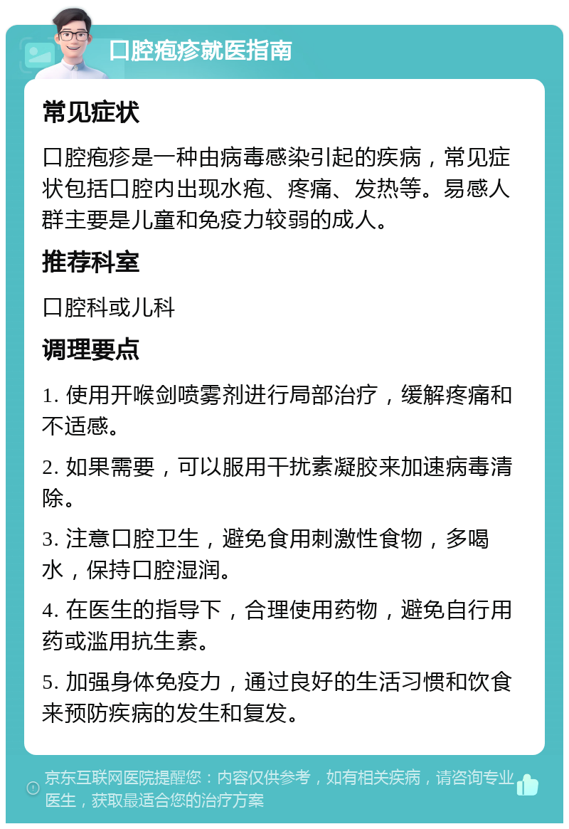 口腔疱疹就医指南 常见症状 口腔疱疹是一种由病毒感染引起的疾病，常见症状包括口腔内出现水疱、疼痛、发热等。易感人群主要是儿童和免疫力较弱的成人。 推荐科室 口腔科或儿科 调理要点 1. 使用开喉剑喷雾剂进行局部治疗，缓解疼痛和不适感。 2. 如果需要，可以服用干扰素凝胶来加速病毒清除。 3. 注意口腔卫生，避免食用刺激性食物，多喝水，保持口腔湿润。 4. 在医生的指导下，合理使用药物，避免自行用药或滥用抗生素。 5. 加强身体免疫力，通过良好的生活习惯和饮食来预防疾病的发生和复发。