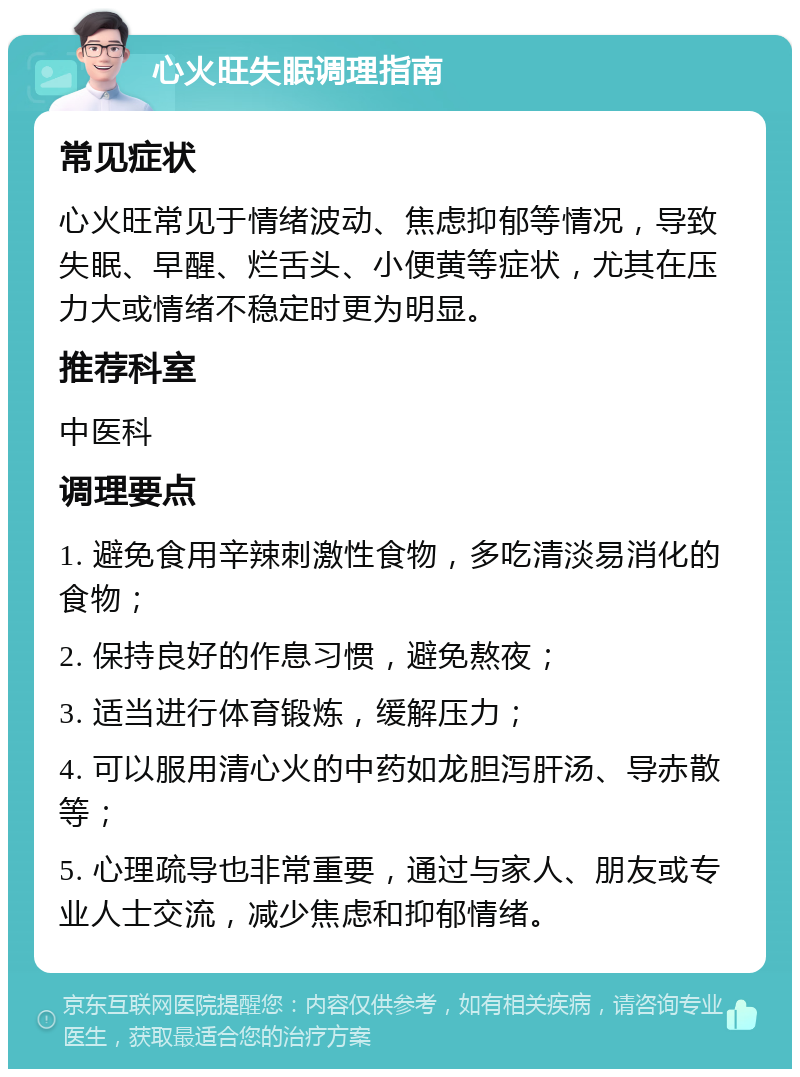 心火旺失眠调理指南 常见症状 心火旺常见于情绪波动、焦虑抑郁等情况，导致失眠、早醒、烂舌头、小便黄等症状，尤其在压力大或情绪不稳定时更为明显。 推荐科室 中医科 调理要点 1. 避免食用辛辣刺激性食物，多吃清淡易消化的食物； 2. 保持良好的作息习惯，避免熬夜； 3. 适当进行体育锻炼，缓解压力； 4. 可以服用清心火的中药如龙胆泻肝汤、导赤散等； 5. 心理疏导也非常重要，通过与家人、朋友或专业人士交流，减少焦虑和抑郁情绪。