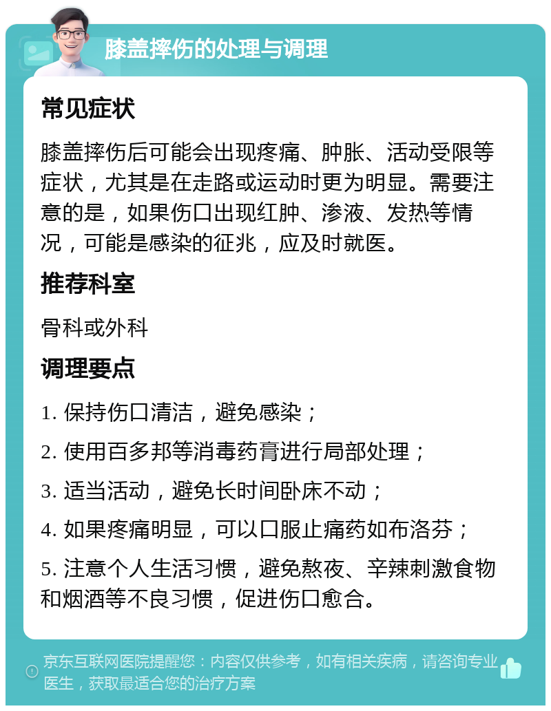 膝盖摔伤的处理与调理 常见症状 膝盖摔伤后可能会出现疼痛、肿胀、活动受限等症状，尤其是在走路或运动时更为明显。需要注意的是，如果伤口出现红肿、渗液、发热等情况，可能是感染的征兆，应及时就医。 推荐科室 骨科或外科 调理要点 1. 保持伤口清洁，避免感染； 2. 使用百多邦等消毒药膏进行局部处理； 3. 适当活动，避免长时间卧床不动； 4. 如果疼痛明显，可以口服止痛药如布洛芬； 5. 注意个人生活习惯，避免熬夜、辛辣刺激食物和烟酒等不良习惯，促进伤口愈合。