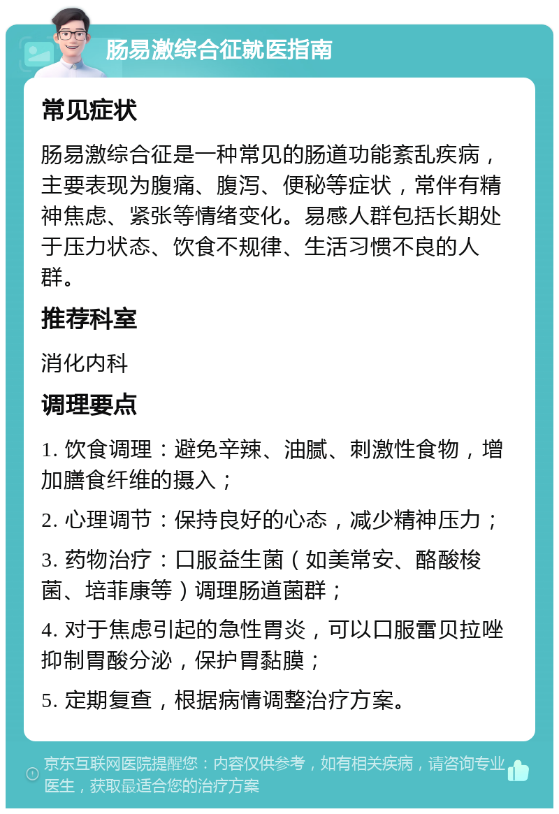 肠易激综合征就医指南 常见症状 肠易激综合征是一种常见的肠道功能紊乱疾病，主要表现为腹痛、腹泻、便秘等症状，常伴有精神焦虑、紧张等情绪变化。易感人群包括长期处于压力状态、饮食不规律、生活习惯不良的人群。 推荐科室 消化内科 调理要点 1. 饮食调理：避免辛辣、油腻、刺激性食物，增加膳食纤维的摄入； 2. 心理调节：保持良好的心态，减少精神压力； 3. 药物治疗：口服益生菌（如美常安、酪酸梭菌、培菲康等）调理肠道菌群； 4. 对于焦虑引起的急性胃炎，可以口服雷贝拉唑抑制胃酸分泌，保护胃黏膜； 5. 定期复查，根据病情调整治疗方案。