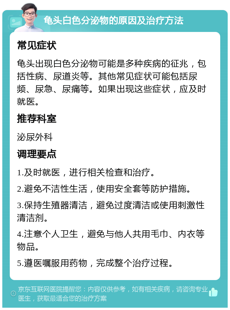 龟头白色分泌物的原因及治疗方法 常见症状 龟头出现白色分泌物可能是多种疾病的征兆，包括性病、尿道炎等。其他常见症状可能包括尿频、尿急、尿痛等。如果出现这些症状，应及时就医。 推荐科室 泌尿外科 调理要点 1.及时就医，进行相关检查和治疗。 2.避免不洁性生活，使用安全套等防护措施。 3.保持生殖器清洁，避免过度清洁或使用刺激性清洁剂。 4.注意个人卫生，避免与他人共用毛巾、内衣等物品。 5.遵医嘱服用药物，完成整个治疗过程。