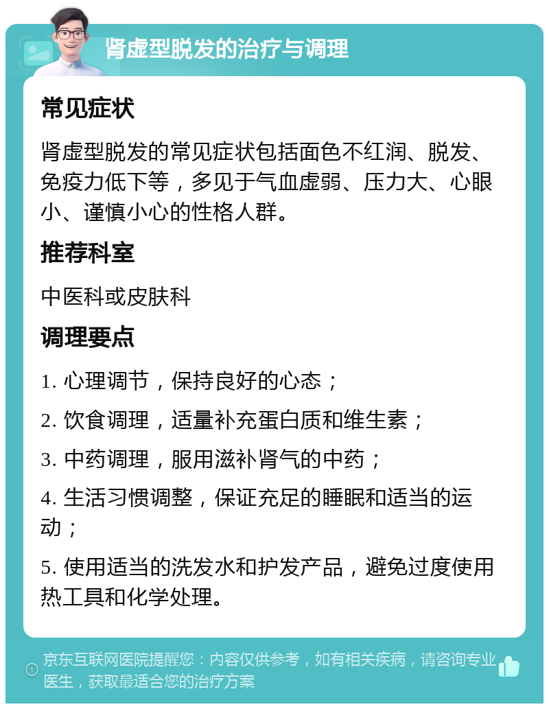 肾虚型脱发的治疗与调理 常见症状 肾虚型脱发的常见症状包括面色不红润、脱发、免疫力低下等，多见于气血虚弱、压力大、心眼小、谨慎小心的性格人群。 推荐科室 中医科或皮肤科 调理要点 1. 心理调节，保持良好的心态； 2. 饮食调理，适量补充蛋白质和维生素； 3. 中药调理，服用滋补肾气的中药； 4. 生活习惯调整，保证充足的睡眠和适当的运动； 5. 使用适当的洗发水和护发产品，避免过度使用热工具和化学处理。