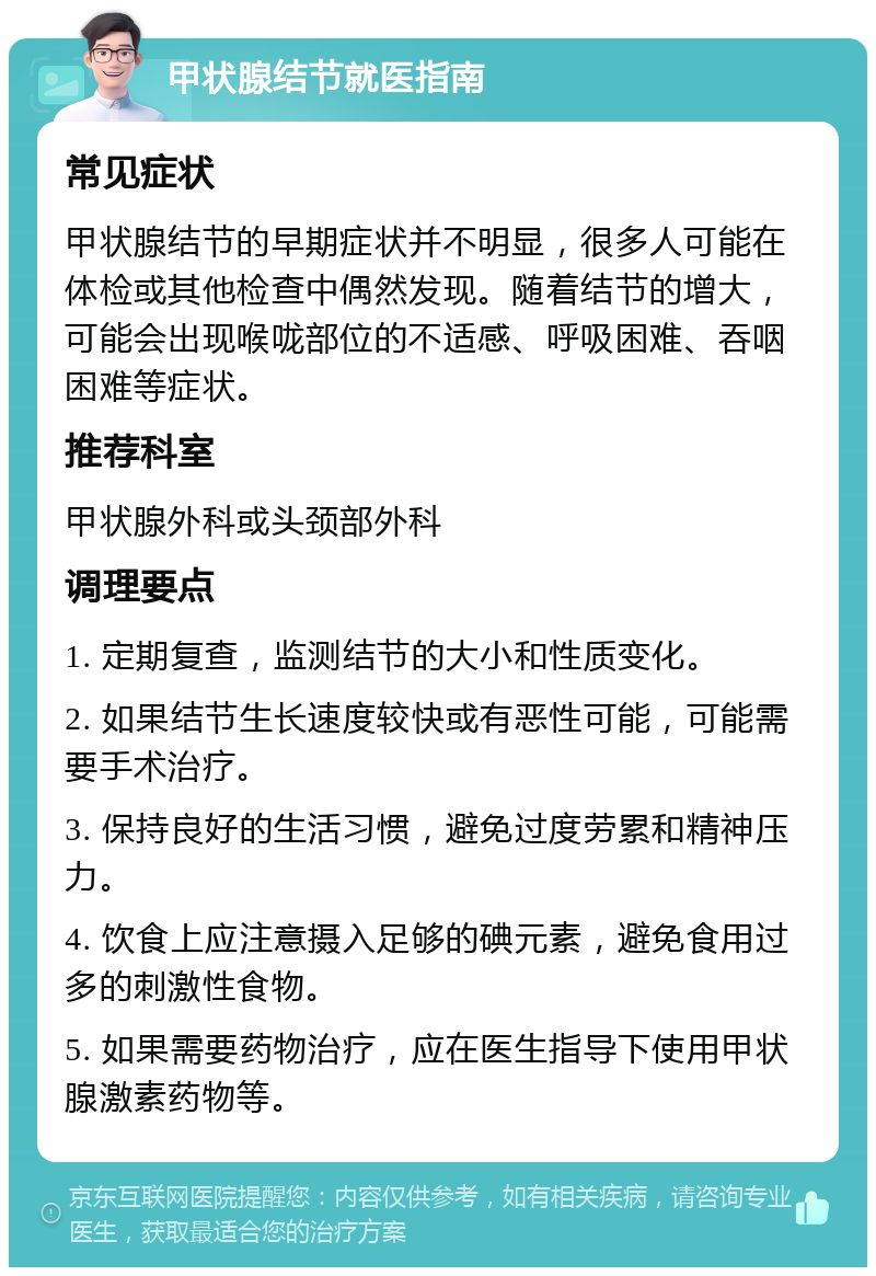 甲状腺结节就医指南 常见症状 甲状腺结节的早期症状并不明显，很多人可能在体检或其他检查中偶然发现。随着结节的增大，可能会出现喉咙部位的不适感、呼吸困难、吞咽困难等症状。 推荐科室 甲状腺外科或头颈部外科 调理要点 1. 定期复查，监测结节的大小和性质变化。 2. 如果结节生长速度较快或有恶性可能，可能需要手术治疗。 3. 保持良好的生活习惯，避免过度劳累和精神压力。 4. 饮食上应注意摄入足够的碘元素，避免食用过多的刺激性食物。 5. 如果需要药物治疗，应在医生指导下使用甲状腺激素药物等。