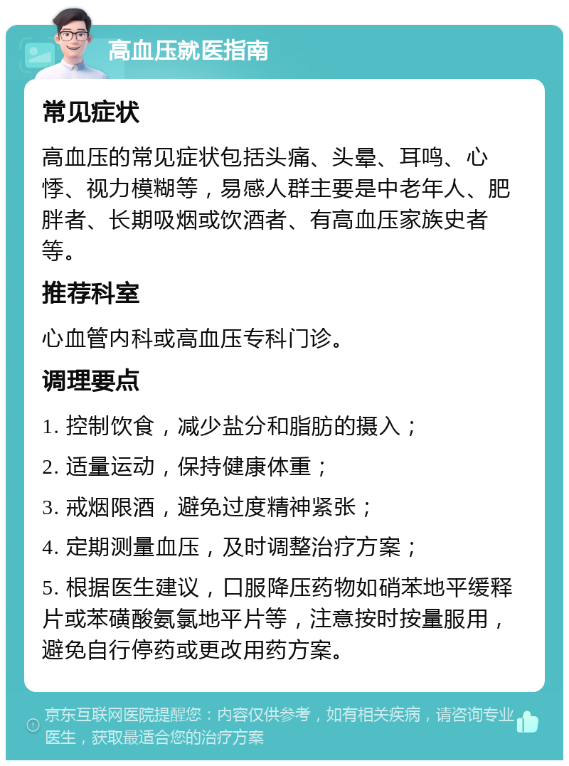 高血压就医指南 常见症状 高血压的常见症状包括头痛、头晕、耳鸣、心悸、视力模糊等，易感人群主要是中老年人、肥胖者、长期吸烟或饮酒者、有高血压家族史者等。 推荐科室 心血管内科或高血压专科门诊。 调理要点 1. 控制饮食，减少盐分和脂肪的摄入； 2. 适量运动，保持健康体重； 3. 戒烟限酒，避免过度精神紧张； 4. 定期测量血压，及时调整治疗方案； 5. 根据医生建议，口服降压药物如硝苯地平缓释片或苯磺酸氨氯地平片等，注意按时按量服用，避免自行停药或更改用药方案。