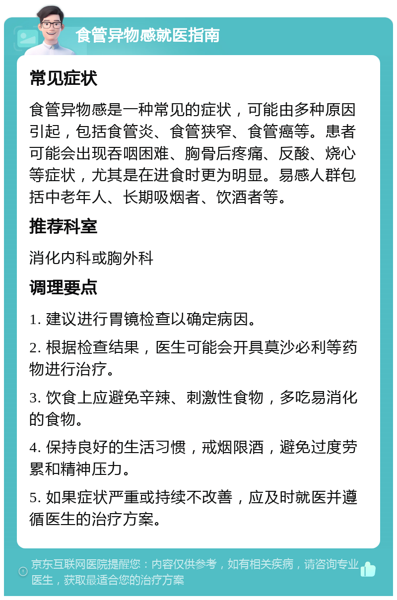 食管异物感就医指南 常见症状 食管异物感是一种常见的症状，可能由多种原因引起，包括食管炎、食管狭窄、食管癌等。患者可能会出现吞咽困难、胸骨后疼痛、反酸、烧心等症状，尤其是在进食时更为明显。易感人群包括中老年人、长期吸烟者、饮酒者等。 推荐科室 消化内科或胸外科 调理要点 1. 建议进行胃镜检查以确定病因。 2. 根据检查结果，医生可能会开具莫沙必利等药物进行治疗。 3. 饮食上应避免辛辣、刺激性食物，多吃易消化的食物。 4. 保持良好的生活习惯，戒烟限酒，避免过度劳累和精神压力。 5. 如果症状严重或持续不改善，应及时就医并遵循医生的治疗方案。