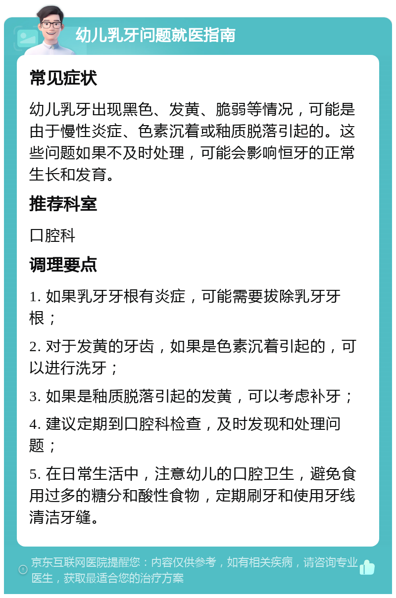 幼儿乳牙问题就医指南 常见症状 幼儿乳牙出现黑色、发黄、脆弱等情况，可能是由于慢性炎症、色素沉着或釉质脱落引起的。这些问题如果不及时处理，可能会影响恒牙的正常生长和发育。 推荐科室 口腔科 调理要点 1. 如果乳牙牙根有炎症，可能需要拔除乳牙牙根； 2. 对于发黄的牙齿，如果是色素沉着引起的，可以进行洗牙； 3. 如果是釉质脱落引起的发黄，可以考虑补牙； 4. 建议定期到口腔科检查，及时发现和处理问题； 5. 在日常生活中，注意幼儿的口腔卫生，避免食用过多的糖分和酸性食物，定期刷牙和使用牙线清洁牙缝。