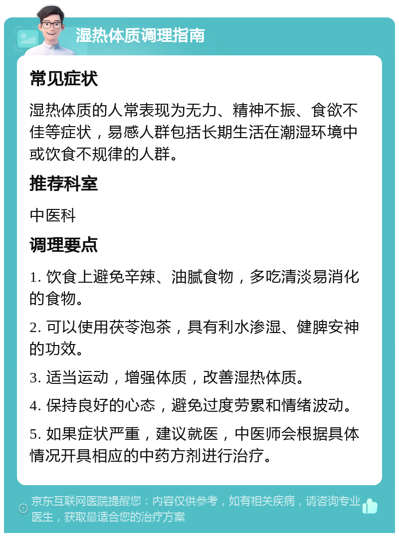 湿热体质调理指南 常见症状 湿热体质的人常表现为无力、精神不振、食欲不佳等症状，易感人群包括长期生活在潮湿环境中或饮食不规律的人群。 推荐科室 中医科 调理要点 1. 饮食上避免辛辣、油腻食物，多吃清淡易消化的食物。 2. 可以使用茯苓泡茶，具有利水渗湿、健脾安神的功效。 3. 适当运动，增强体质，改善湿热体质。 4. 保持良好的心态，避免过度劳累和情绪波动。 5. 如果症状严重，建议就医，中医师会根据具体情况开具相应的中药方剂进行治疗。