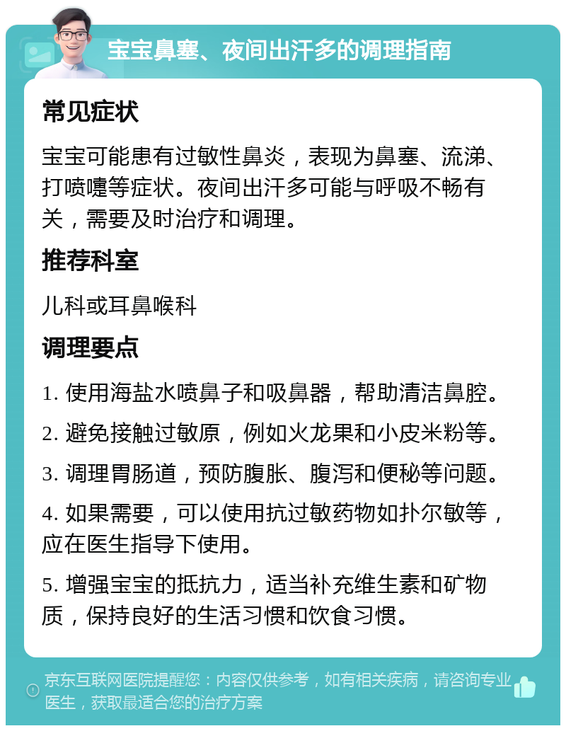 宝宝鼻塞、夜间出汗多的调理指南 常见症状 宝宝可能患有过敏性鼻炎，表现为鼻塞、流涕、打喷嚏等症状。夜间出汗多可能与呼吸不畅有关，需要及时治疗和调理。 推荐科室 儿科或耳鼻喉科 调理要点 1. 使用海盐水喷鼻子和吸鼻器，帮助清洁鼻腔。 2. 避免接触过敏原，例如火龙果和小皮米粉等。 3. 调理胃肠道，预防腹胀、腹泻和便秘等问题。 4. 如果需要，可以使用抗过敏药物如扑尔敏等，应在医生指导下使用。 5. 增强宝宝的抵抗力，适当补充维生素和矿物质，保持良好的生活习惯和饮食习惯。