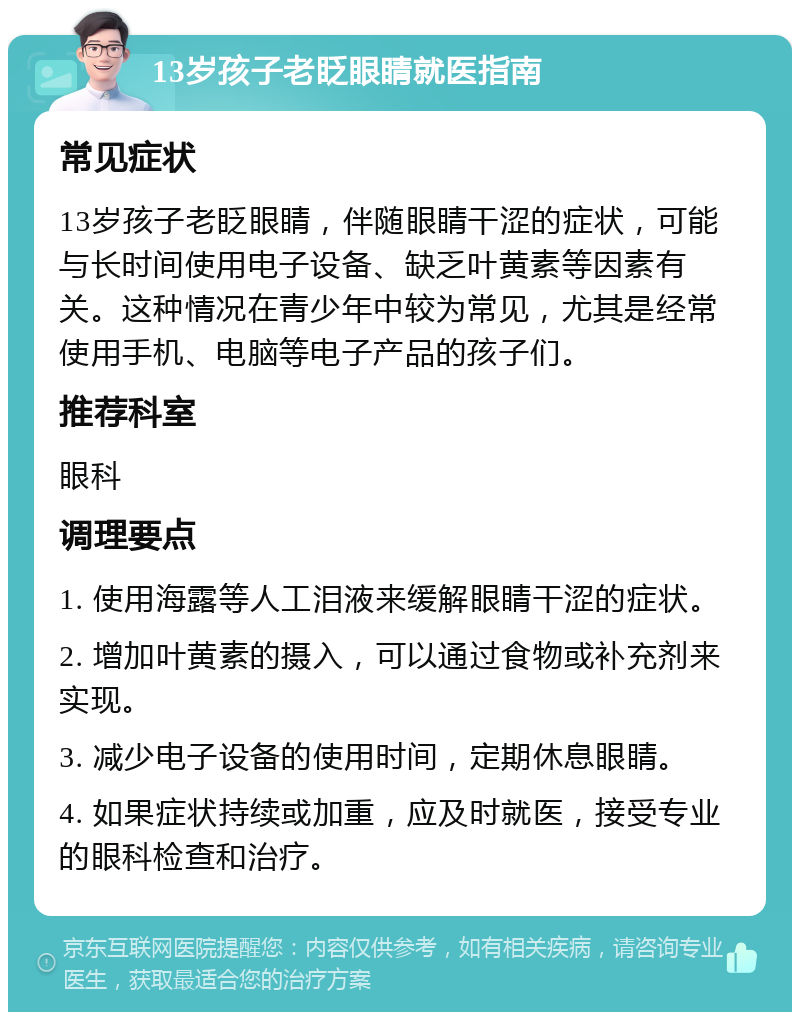 13岁孩子老眨眼睛就医指南 常见症状 13岁孩子老眨眼睛，伴随眼睛干涩的症状，可能与长时间使用电子设备、缺乏叶黄素等因素有关。这种情况在青少年中较为常见，尤其是经常使用手机、电脑等电子产品的孩子们。 推荐科室 眼科 调理要点 1. 使用海露等人工泪液来缓解眼睛干涩的症状。 2. 增加叶黄素的摄入，可以通过食物或补充剂来实现。 3. 减少电子设备的使用时间，定期休息眼睛。 4. 如果症状持续或加重，应及时就医，接受专业的眼科检查和治疗。