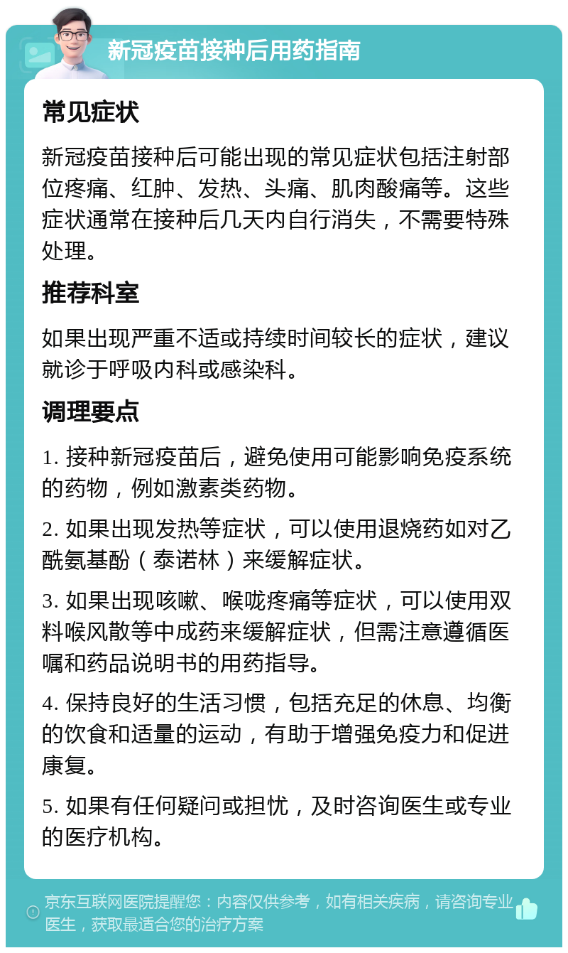 新冠疫苗接种后用药指南 常见症状 新冠疫苗接种后可能出现的常见症状包括注射部位疼痛、红肿、发热、头痛、肌肉酸痛等。这些症状通常在接种后几天内自行消失，不需要特殊处理。 推荐科室 如果出现严重不适或持续时间较长的症状，建议就诊于呼吸内科或感染科。 调理要点 1. 接种新冠疫苗后，避免使用可能影响免疫系统的药物，例如激素类药物。 2. 如果出现发热等症状，可以使用退烧药如对乙酰氨基酚（泰诺林）来缓解症状。 3. 如果出现咳嗽、喉咙疼痛等症状，可以使用双料喉风散等中成药来缓解症状，但需注意遵循医嘱和药品说明书的用药指导。 4. 保持良好的生活习惯，包括充足的休息、均衡的饮食和适量的运动，有助于增强免疫力和促进康复。 5. 如果有任何疑问或担忧，及时咨询医生或专业的医疗机构。