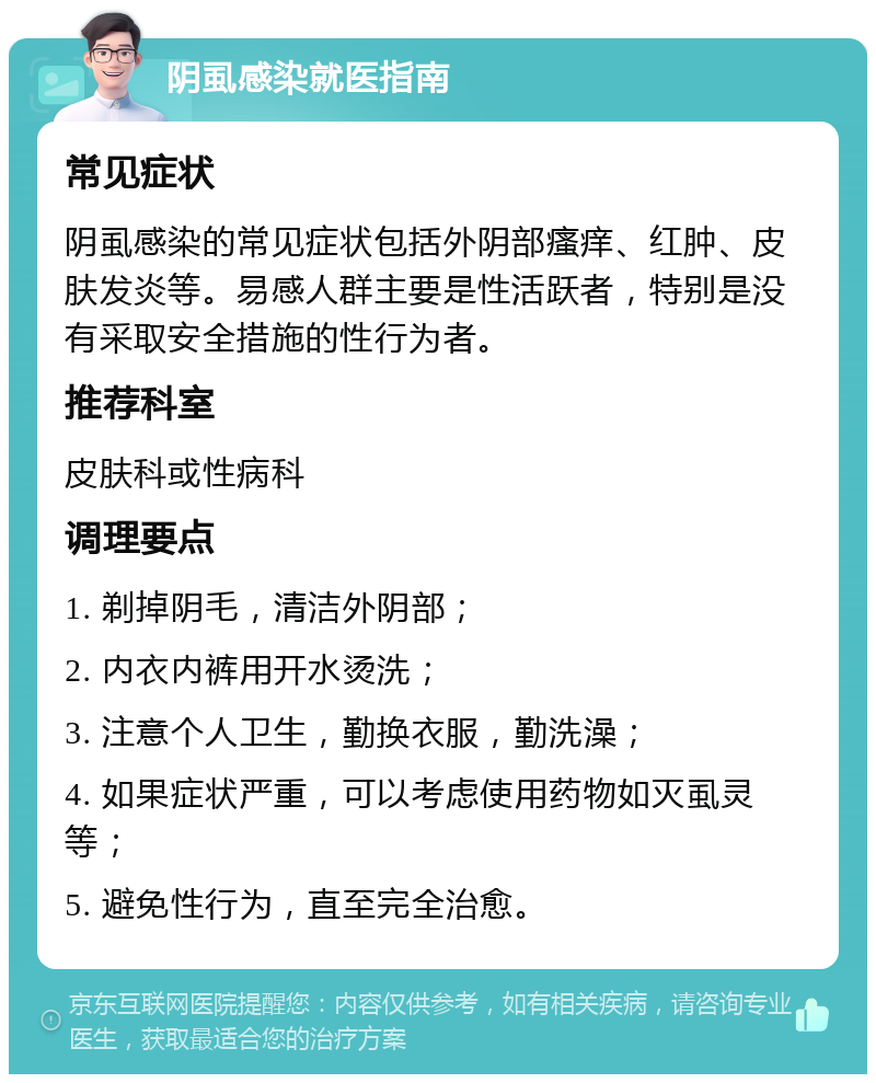 阴虱感染就医指南 常见症状 阴虱感染的常见症状包括外阴部瘙痒、红肿、皮肤发炎等。易感人群主要是性活跃者，特别是没有采取安全措施的性行为者。 推荐科室 皮肤科或性病科 调理要点 1. 剃掉阴毛，清洁外阴部； 2. 内衣内裤用开水烫洗； 3. 注意个人卫生，勤换衣服，勤洗澡； 4. 如果症状严重，可以考虑使用药物如灭虱灵等； 5. 避免性行为，直至完全治愈。