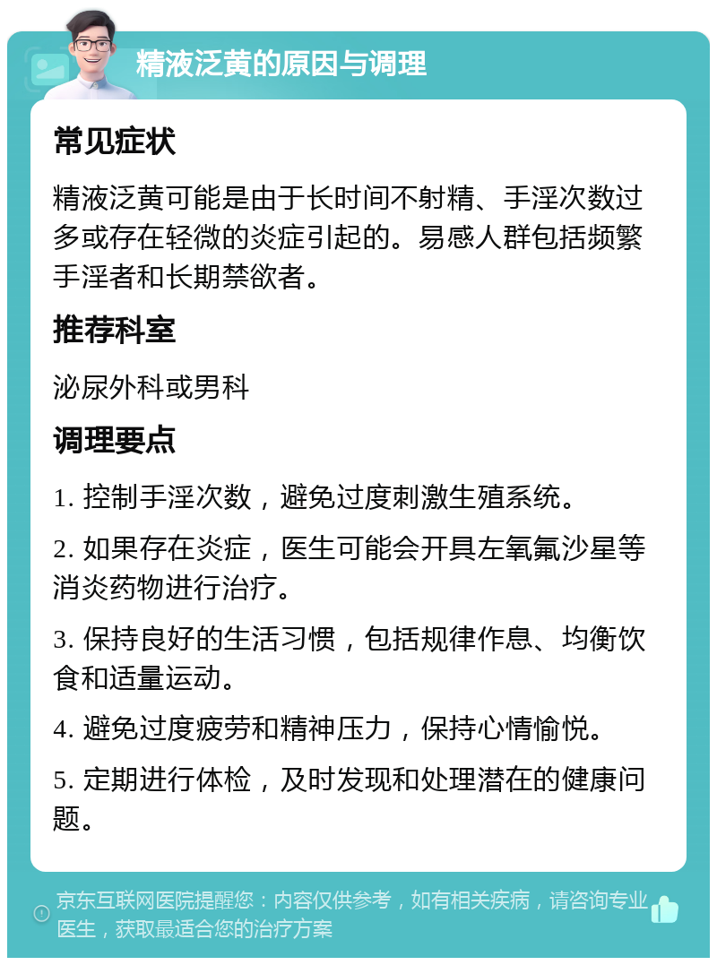 精液泛黄的原因与调理 常见症状 精液泛黄可能是由于长时间不射精、手淫次数过多或存在轻微的炎症引起的。易感人群包括频繁手淫者和长期禁欲者。 推荐科室 泌尿外科或男科 调理要点 1. 控制手淫次数，避免过度刺激生殖系统。 2. 如果存在炎症，医生可能会开具左氧氟沙星等消炎药物进行治疗。 3. 保持良好的生活习惯，包括规律作息、均衡饮食和适量运动。 4. 避免过度疲劳和精神压力，保持心情愉悦。 5. 定期进行体检，及时发现和处理潜在的健康问题。