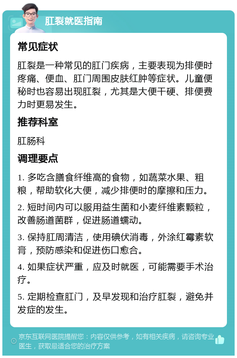 肛裂就医指南 常见症状 肛裂是一种常见的肛门疾病，主要表现为排便时疼痛、便血、肛门周围皮肤红肿等症状。儿童便秘时也容易出现肛裂，尤其是大便干硬、排便费力时更易发生。 推荐科室 肛肠科 调理要点 1. 多吃含膳食纤维高的食物，如蔬菜水果、粗粮，帮助软化大便，减少排便时的摩擦和压力。 2. 短时间内可以服用益生菌和小麦纤维素颗粒，改善肠道菌群，促进肠道蠕动。 3. 保持肛周清洁，使用碘伏消毒，外涂红霉素软膏，预防感染和促进伤口愈合。 4. 如果症状严重，应及时就医，可能需要手术治疗。 5. 定期检查肛门，及早发现和治疗肛裂，避免并发症的发生。