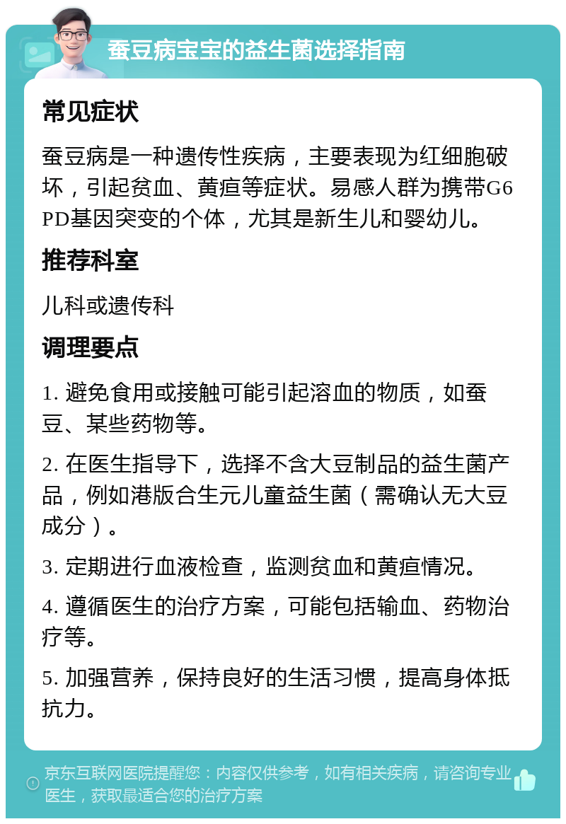 蚕豆病宝宝的益生菌选择指南 常见症状 蚕豆病是一种遗传性疾病，主要表现为红细胞破坏，引起贫血、黄疸等症状。易感人群为携带G6PD基因突变的个体，尤其是新生儿和婴幼儿。 推荐科室 儿科或遗传科 调理要点 1. 避免食用或接触可能引起溶血的物质，如蚕豆、某些药物等。 2. 在医生指导下，选择不含大豆制品的益生菌产品，例如港版合生元儿童益生菌（需确认无大豆成分）。 3. 定期进行血液检查，监测贫血和黄疸情况。 4. 遵循医生的治疗方案，可能包括输血、药物治疗等。 5. 加强营养，保持良好的生活习惯，提高身体抵抗力。