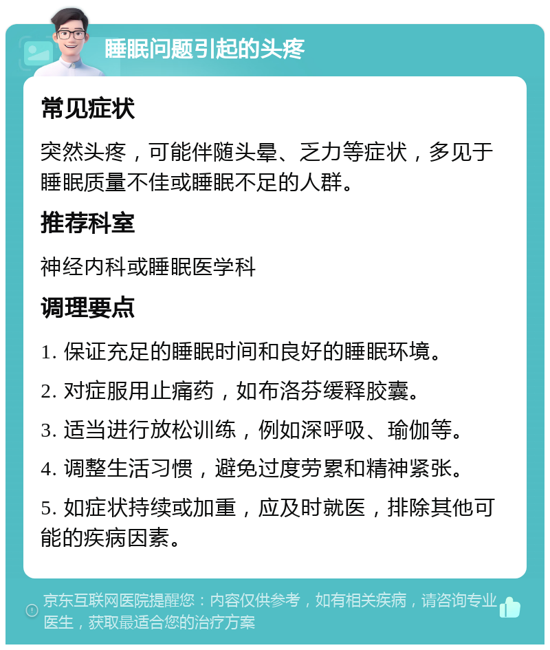 睡眠问题引起的头疼 常见症状 突然头疼，可能伴随头晕、乏力等症状，多见于睡眠质量不佳或睡眠不足的人群。 推荐科室 神经内科或睡眠医学科 调理要点 1. 保证充足的睡眠时间和良好的睡眠环境。 2. 对症服用止痛药，如布洛芬缓释胶囊。 3. 适当进行放松训练，例如深呼吸、瑜伽等。 4. 调整生活习惯，避免过度劳累和精神紧张。 5. 如症状持续或加重，应及时就医，排除其他可能的疾病因素。