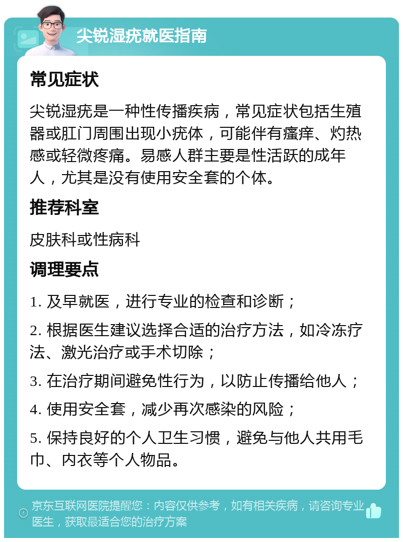 尖锐湿疣就医指南 常见症状 尖锐湿疣是一种性传播疾病，常见症状包括生殖器或肛门周围出现小疣体，可能伴有瘙痒、灼热感或轻微疼痛。易感人群主要是性活跃的成年人，尤其是没有使用安全套的个体。 推荐科室 皮肤科或性病科 调理要点 1. 及早就医，进行专业的检查和诊断； 2. 根据医生建议选择合适的治疗方法，如冷冻疗法、激光治疗或手术切除； 3. 在治疗期间避免性行为，以防止传播给他人； 4. 使用安全套，减少再次感染的风险； 5. 保持良好的个人卫生习惯，避免与他人共用毛巾、内衣等个人物品。