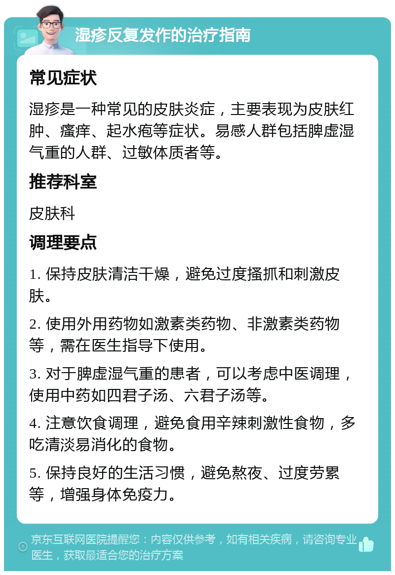 湿疹反复发作的治疗指南 常见症状 湿疹是一种常见的皮肤炎症，主要表现为皮肤红肿、瘙痒、起水疱等症状。易感人群包括脾虚湿气重的人群、过敏体质者等。 推荐科室 皮肤科 调理要点 1. 保持皮肤清洁干燥，避免过度搔抓和刺激皮肤。 2. 使用外用药物如激素类药物、非激素类药物等，需在医生指导下使用。 3. 对于脾虚湿气重的患者，可以考虑中医调理，使用中药如四君子汤、六君子汤等。 4. 注意饮食调理，避免食用辛辣刺激性食物，多吃清淡易消化的食物。 5. 保持良好的生活习惯，避免熬夜、过度劳累等，增强身体免疫力。