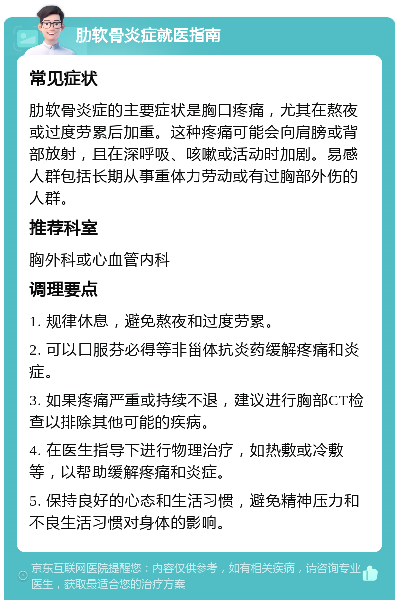 肋软骨炎症就医指南 常见症状 肋软骨炎症的主要症状是胸口疼痛，尤其在熬夜或过度劳累后加重。这种疼痛可能会向肩膀或背部放射，且在深呼吸、咳嗽或活动时加剧。易感人群包括长期从事重体力劳动或有过胸部外伤的人群。 推荐科室 胸外科或心血管内科 调理要点 1. 规律休息，避免熬夜和过度劳累。 2. 可以口服芬必得等非甾体抗炎药缓解疼痛和炎症。 3. 如果疼痛严重或持续不退，建议进行胸部CT检查以排除其他可能的疾病。 4. 在医生指导下进行物理治疗，如热敷或冷敷等，以帮助缓解疼痛和炎症。 5. 保持良好的心态和生活习惯，避免精神压力和不良生活习惯对身体的影响。