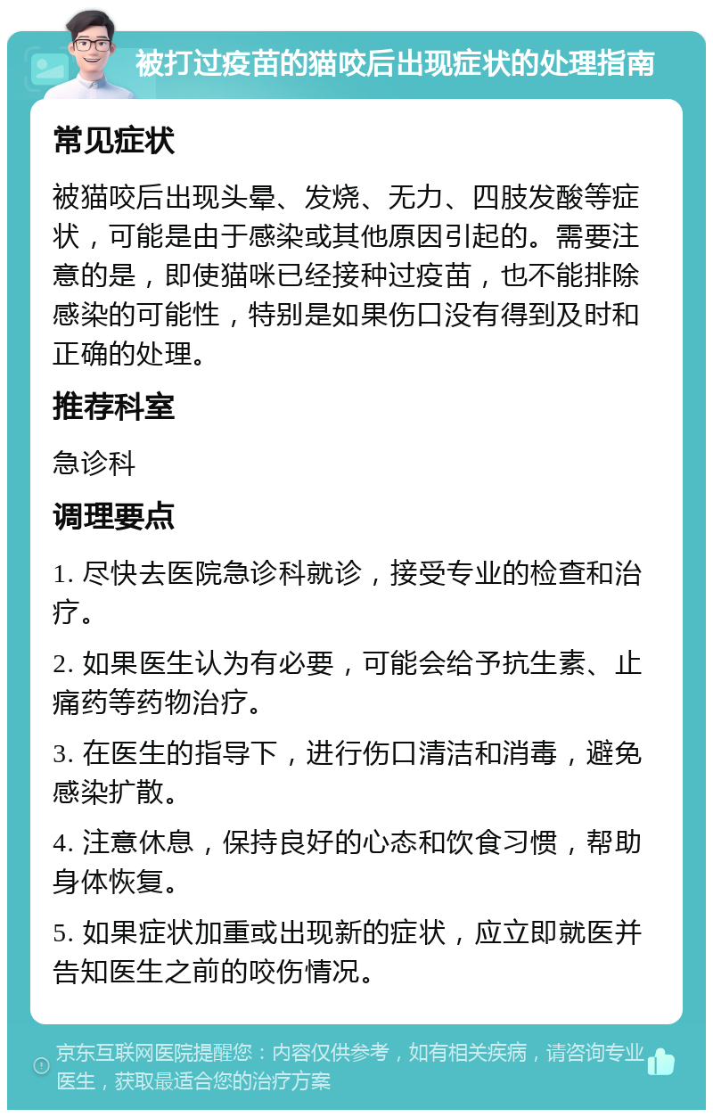 被打过疫苗的猫咬后出现症状的处理指南 常见症状 被猫咬后出现头晕、发烧、无力、四肢发酸等症状，可能是由于感染或其他原因引起的。需要注意的是，即使猫咪已经接种过疫苗，也不能排除感染的可能性，特别是如果伤口没有得到及时和正确的处理。 推荐科室 急诊科 调理要点 1. 尽快去医院急诊科就诊，接受专业的检查和治疗。 2. 如果医生认为有必要，可能会给予抗生素、止痛药等药物治疗。 3. 在医生的指导下，进行伤口清洁和消毒，避免感染扩散。 4. 注意休息，保持良好的心态和饮食习惯，帮助身体恢复。 5. 如果症状加重或出现新的症状，应立即就医并告知医生之前的咬伤情况。