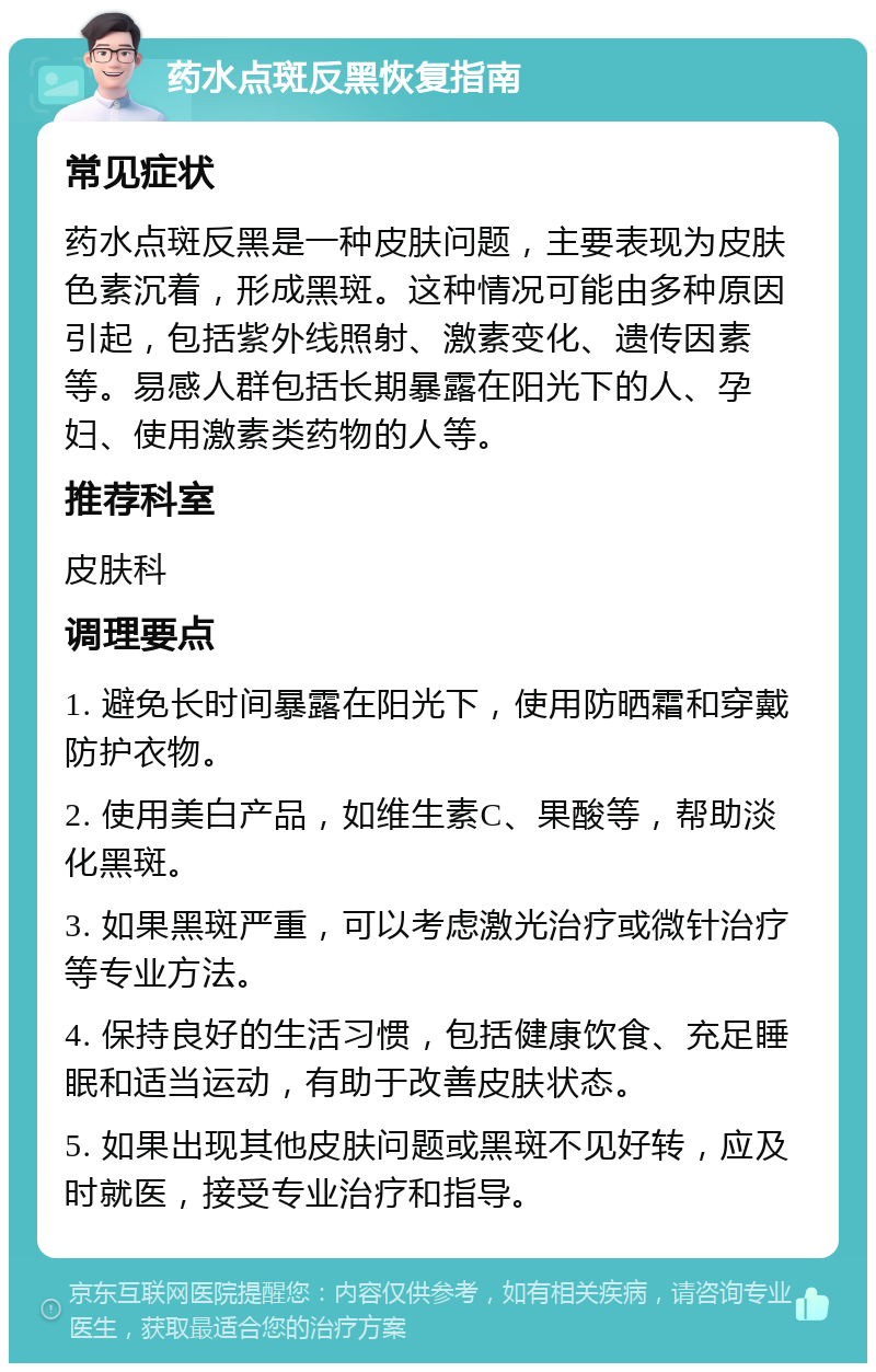 药水点斑反黑恢复指南 常见症状 药水点斑反黑是一种皮肤问题，主要表现为皮肤色素沉着，形成黑斑。这种情况可能由多种原因引起，包括紫外线照射、激素变化、遗传因素等。易感人群包括长期暴露在阳光下的人、孕妇、使用激素类药物的人等。 推荐科室 皮肤科 调理要点 1. 避免长时间暴露在阳光下，使用防晒霜和穿戴防护衣物。 2. 使用美白产品，如维生素C、果酸等，帮助淡化黑斑。 3. 如果黑斑严重，可以考虑激光治疗或微针治疗等专业方法。 4. 保持良好的生活习惯，包括健康饮食、充足睡眠和适当运动，有助于改善皮肤状态。 5. 如果出现其他皮肤问题或黑斑不见好转，应及时就医，接受专业治疗和指导。