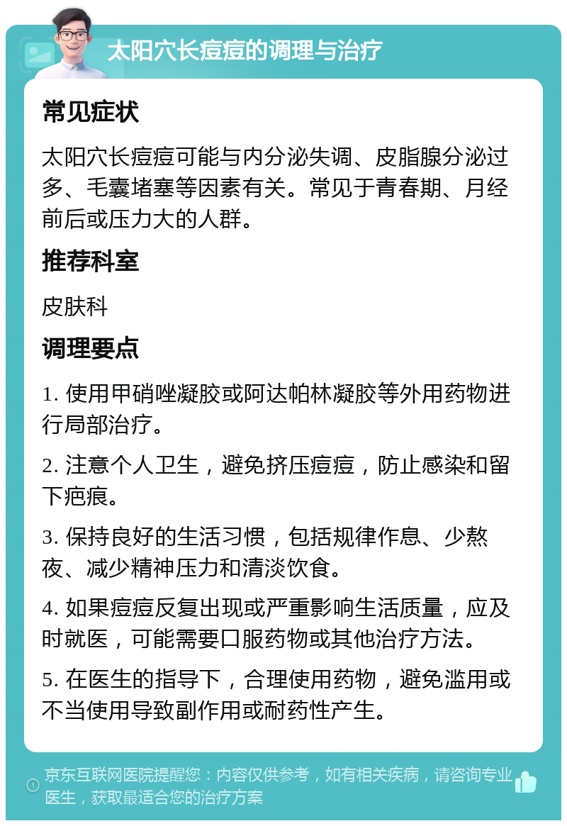 太阳穴长痘痘的调理与治疗 常见症状 太阳穴长痘痘可能与内分泌失调、皮脂腺分泌过多、毛囊堵塞等因素有关。常见于青春期、月经前后或压力大的人群。 推荐科室 皮肤科 调理要点 1. 使用甲硝唑凝胶或阿达帕林凝胶等外用药物进行局部治疗。 2. 注意个人卫生，避免挤压痘痘，防止感染和留下疤痕。 3. 保持良好的生活习惯，包括规律作息、少熬夜、减少精神压力和清淡饮食。 4. 如果痘痘反复出现或严重影响生活质量，应及时就医，可能需要口服药物或其他治疗方法。 5. 在医生的指导下，合理使用药物，避免滥用或不当使用导致副作用或耐药性产生。