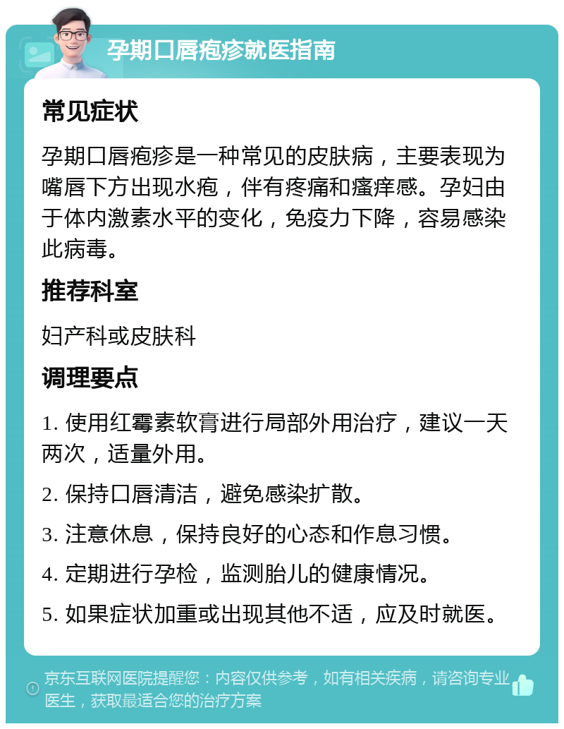 孕期口唇疱疹就医指南 常见症状 孕期口唇疱疹是一种常见的皮肤病，主要表现为嘴唇下方出现水疱，伴有疼痛和瘙痒感。孕妇由于体内激素水平的变化，免疫力下降，容易感染此病毒。 推荐科室 妇产科或皮肤科 调理要点 1. 使用红霉素软膏进行局部外用治疗，建议一天两次，适量外用。 2. 保持口唇清洁，避免感染扩散。 3. 注意休息，保持良好的心态和作息习惯。 4. 定期进行孕检，监测胎儿的健康情况。 5. 如果症状加重或出现其他不适，应及时就医。