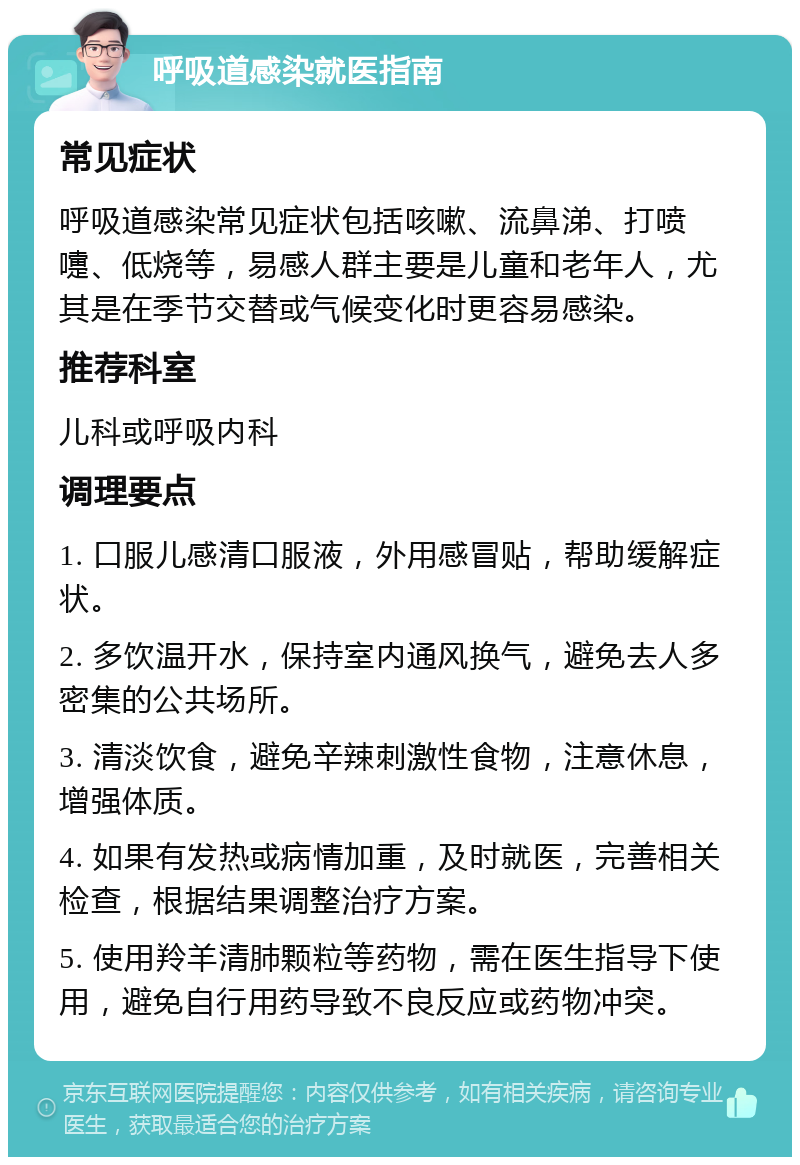 呼吸道感染就医指南 常见症状 呼吸道感染常见症状包括咳嗽、流鼻涕、打喷嚏、低烧等，易感人群主要是儿童和老年人，尤其是在季节交替或气候变化时更容易感染。 推荐科室 儿科或呼吸内科 调理要点 1. 口服儿感清口服液，外用感冒贴，帮助缓解症状。 2. 多饮温开水，保持室内通风换气，避免去人多密集的公共场所。 3. 清淡饮食，避免辛辣刺激性食物，注意休息，增强体质。 4. 如果有发热或病情加重，及时就医，完善相关检查，根据结果调整治疗方案。 5. 使用羚羊清肺颗粒等药物，需在医生指导下使用，避免自行用药导致不良反应或药物冲突。