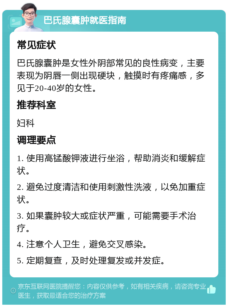 巴氏腺囊肿就医指南 常见症状 巴氏腺囊肿是女性外阴部常见的良性病变，主要表现为阴唇一侧出现硬块，触摸时有疼痛感，多见于20-40岁的女性。 推荐科室 妇科 调理要点 1. 使用高锰酸钾液进行坐浴，帮助消炎和缓解症状。 2. 避免过度清洁和使用刺激性洗液，以免加重症状。 3. 如果囊肿较大或症状严重，可能需要手术治疗。 4. 注意个人卫生，避免交叉感染。 5. 定期复查，及时处理复发或并发症。