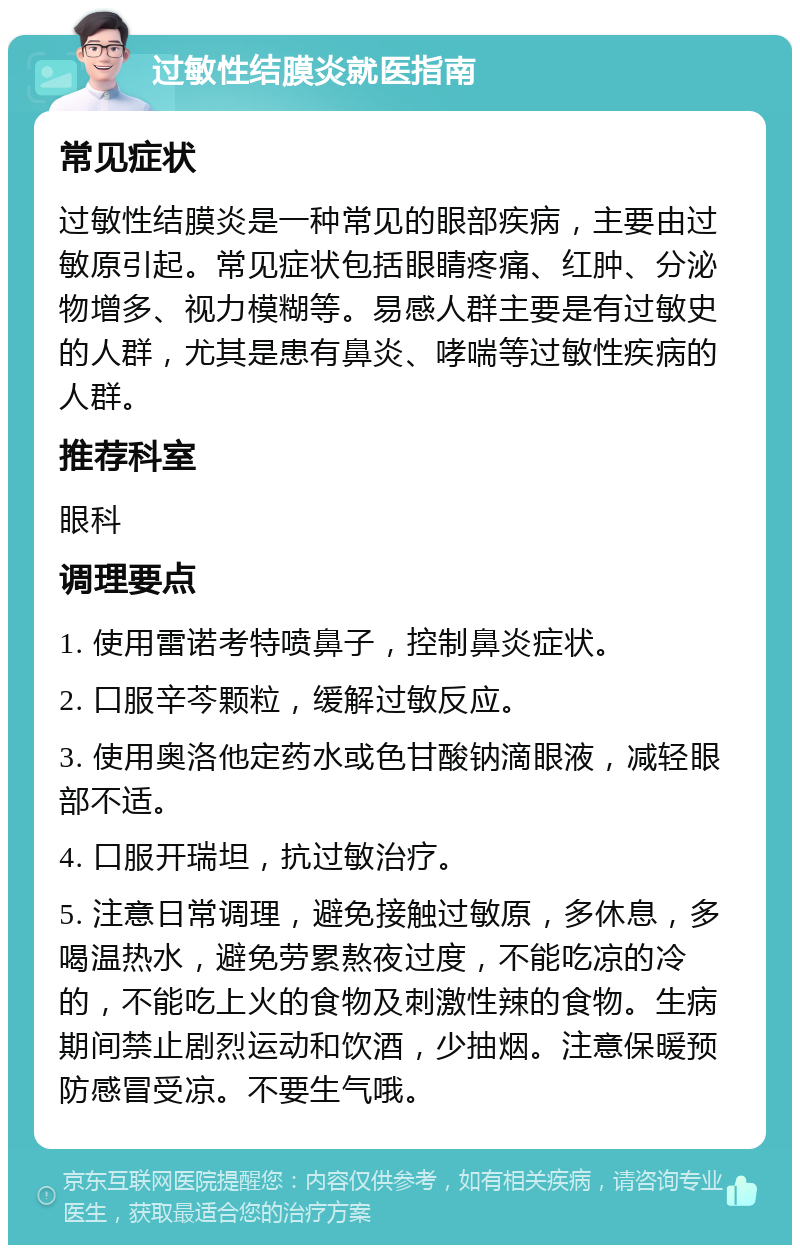 过敏性结膜炎就医指南 常见症状 过敏性结膜炎是一种常见的眼部疾病，主要由过敏原引起。常见症状包括眼睛疼痛、红肿、分泌物增多、视力模糊等。易感人群主要是有过敏史的人群，尤其是患有鼻炎、哮喘等过敏性疾病的人群。 推荐科室 眼科 调理要点 1. 使用雷诺考特喷鼻子，控制鼻炎症状。 2. 口服辛芩颗粒，缓解过敏反应。 3. 使用奥洛他定药水或色甘酸钠滴眼液，减轻眼部不适。 4. 口服开瑞坦，抗过敏治疗。 5. 注意日常调理，避免接触过敏原，多休息，多喝温热水，避免劳累熬夜过度，不能吃凉的冷的，不能吃上火的食物及刺激性辣的食物。生病期间禁止剧烈运动和饮酒，少抽烟。注意保暖预防感冒受凉。不要生气哦。